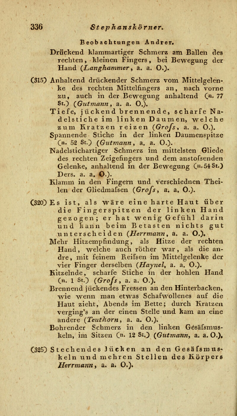 Beobachtungen Andrer. Drückend klammartiger Schmerz am Ballen des rechten» kleinen Fingers, bei Bewegung der Hand (Langhammer ^ a. a. O.)» C315} Anhaltend drückender Schmerz vom Mittelgelen- ke des rechten Mittelfingers an, nach vorne ÄU, auch in der Bewegung anhaltend C*^. 77 StO (Gutmann, a. a. O.). Tiefe, j ückend brenn ende, schärfe Na» delstiche im linken Daumen) welche zum Kratzen reizen (Grofs^ a. a. O.). Spannende Stiche in der linken Daumenspitze (n. 52 StO (Gutmann, a. a. O.)« Nadelstichartiger Schmerz im mittelsten Gliede des rechten Zeigefingers und dem anstoTsenden Gelenke, anhaltend in der Bewegung C'54St.} Ders. a. a. O.)* Klamm in den Fingern und verschiednen Thei- len der Gliedmafsen (Grofs, a. a» O.). C320) Es ist, als wäre eine harte Haut über die Fingerspitzen der linken Hand gezogen; er hat wenig Gefühl darin und kann beim Betasten nichts gut unterscheiden (Herrmann, a. a. O.)» Mehr Hitzempfindung, als Hitze der rechten Hand, welche auch rbther war, als die an- dre, mit feinem Reifsen im Mittelgelenke der vier Finger derselben (Haynel, a. a. O.). Kitzelnde, scharfe Stiche in der hohlen Hand Cn. 1 StO (Grofs, a. a. O.). Brennend juckendes Fressen an dizn Hinterbacken, ■wie wenn man etwas Schafwollenes auf die Haut zieht, Abends im Bette; durch Kratzen verging*s an der einen Stelle und kam an eine andere (Teuthorn, a. a. O.)» Bohrender Schmerz in den linken Gösäfsmus- keln, im Sitzen C» 12 StO (Gutmann, a. a. O.), C325D Stechendes Jucken an den Gesäfsmus* kein und mehren Stellen des Körpers Herrmann i a. a» O.).