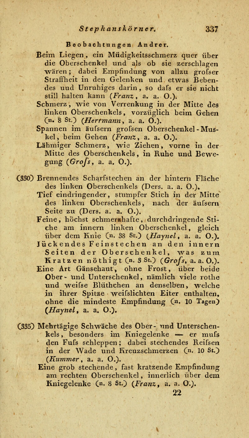 Beobachtungen Andrer, Beim Liegen, ein Müdigkeitsschmerz quer über die Oberschenkel und a^s ob sie zerschlagen •wären; dabei Empfindung von allzu grofser Straffheit in den Gelenken und etwas Beben- des und Unruhiges darin, so dafs er sie nicht still halten kann {Franz ^ a» a. O.). Schmerz, wie von Verrenkung in der Mitte des linken Oberschenkels, vorzüglich beim Gehen (^n. 8 StO {Herrmann ^ a. a. O.)- Spannen im äufsern grofsen Oberschenkel - Mus- kel, beim Gehen (Franz, a. a. O.). Lähmiger Schmerz, wie Ziehen, vorne in der Mitte des Oberschenkels, in Ruhe und Bewe- gung (Grofs, a. a. O.). C3S0]) Brennendes Scharfstechen an der hintern Fläche des linken Oberschenkels (Ders. a. a. O.)* Tief eindringender, stumpfer Stich in der Mitte^ des linken Oberschenkels, nach der äufsern Seite zu (Ders. a. a. O.). Feine, höchst schmerahafte,/durchdringende Sti- che am innern linken Oberschenkel, gleich über dem Knie C. B8 St.) {Hayncl, a. a. O.). Juckendes Feinstechen an den innern Seiten der Oberschenkel, was zum Kratzen nöthigt Qn, S St») (Grofs^ a. a. O.). Eine Art Gänsehaut, ohne Frost, über beide Ober- und Unterschenkel, nämlich viele rotlie und weifse Blüthchen an denselben, welche in ihrer Spitze > weifslichten Eiter enthalten, ohne die mindeste Empfindung C. 10 Tagen) (^Haynelf a. a. O.). 035) Mehrtägige Schwäche des Ober- nnd Unterschen- kels, besonders im Kniegelenke — er mufs . ' den Fufs schleppen; dabei stechendes Reifsen in der Wade und Kreuzschmerzen Qi, lo St,) (Kummer f a. a. O.)« Eine grob stechende, fast kratzende Empfindung am rechten Oberschenkel, innerlich über dem Kniegelenke C« 8 St,) (Franz, a. a. O.). 22