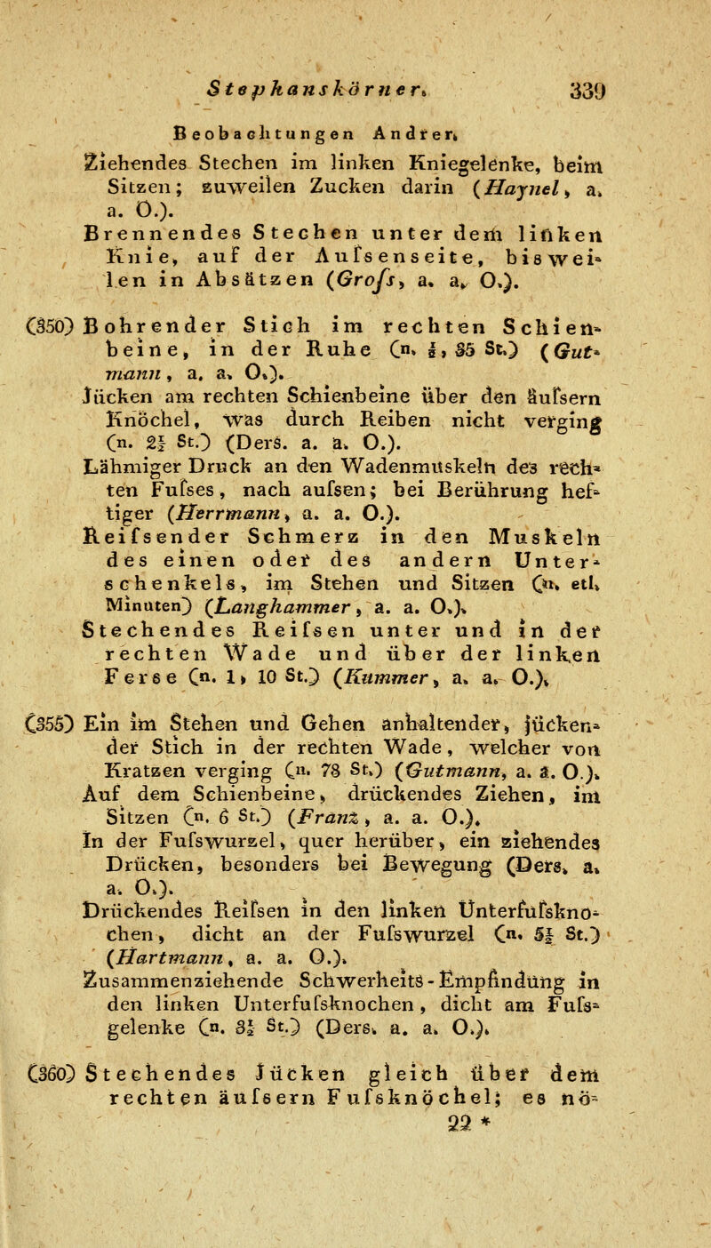 Beobachtungen Andterk Ziehendes Stechen im linken Kniegelenke, beim Sitzen; suweilen Zucken darin {Haynel^ a» a. O.). Brennendes Stechen unter deiii liftken Knie, auf der Aufsenseite, biswei» l.en in Absätzen (Grofs^ a» a^ O.). Bohrender Stich im rechten Schien* beine, in der Ruhe C» I» S5 St») {Qut^ maini, a, a, O»). liicken am rechten Schienbeine über den Sufsern Knöchel, \vas durch Reiben nicht verging (n. 21 StO (Ders. a. a. O.). Lähmiger Druck an den Wadenmuskeln des rech* ten Fufses, nach aufsen; bei Berührung hef^ liger {Herrmann ^ a. a. O.)» Reifsender Schmerz in den Muskeln des einen od et des andern Unter* schenkeis, ini Stehen und Sitzen 0^» etl» Minuten]) (^Langhammer ^ a. a. O»)» Stechendes Reifs en unter und In den rechten Wade und über der linKen Ferse C« 1 > 10 St.) (Kummer, a. a» O.)» CB55) Ein im Stehen und Gehen anhaltender, füeken* dei* Stich in der rechten Wade, welcher von Kratzen verging C« 7S St») {Qutmann, a. a. O.}* Auf dem Schienbeine> drückendes Ziehen, im Sitzen C' 6 ^^0 (Franz , a. a. O.). In der Fufswurzel, quer herüber, ein ziehendes Drücken, besonders bei Bewegung (Deirs» a» a. 0.). Drückendes Reifsen in den linken Unterfüfskno* eben, dicht an der Fufswurzel C«« S| St.) (liartmann^ a. a. O.)» Zusammenziehende Schwerheitö-Empßndüng in den linken Unterfufsknochen , dicht am Fufs^ gelenke C°. 31 St.) (DerSk a. a» O»}» Stechendes lücken gleich über dem rechten äufsern Fufsknöchel; es nö^ 22 *