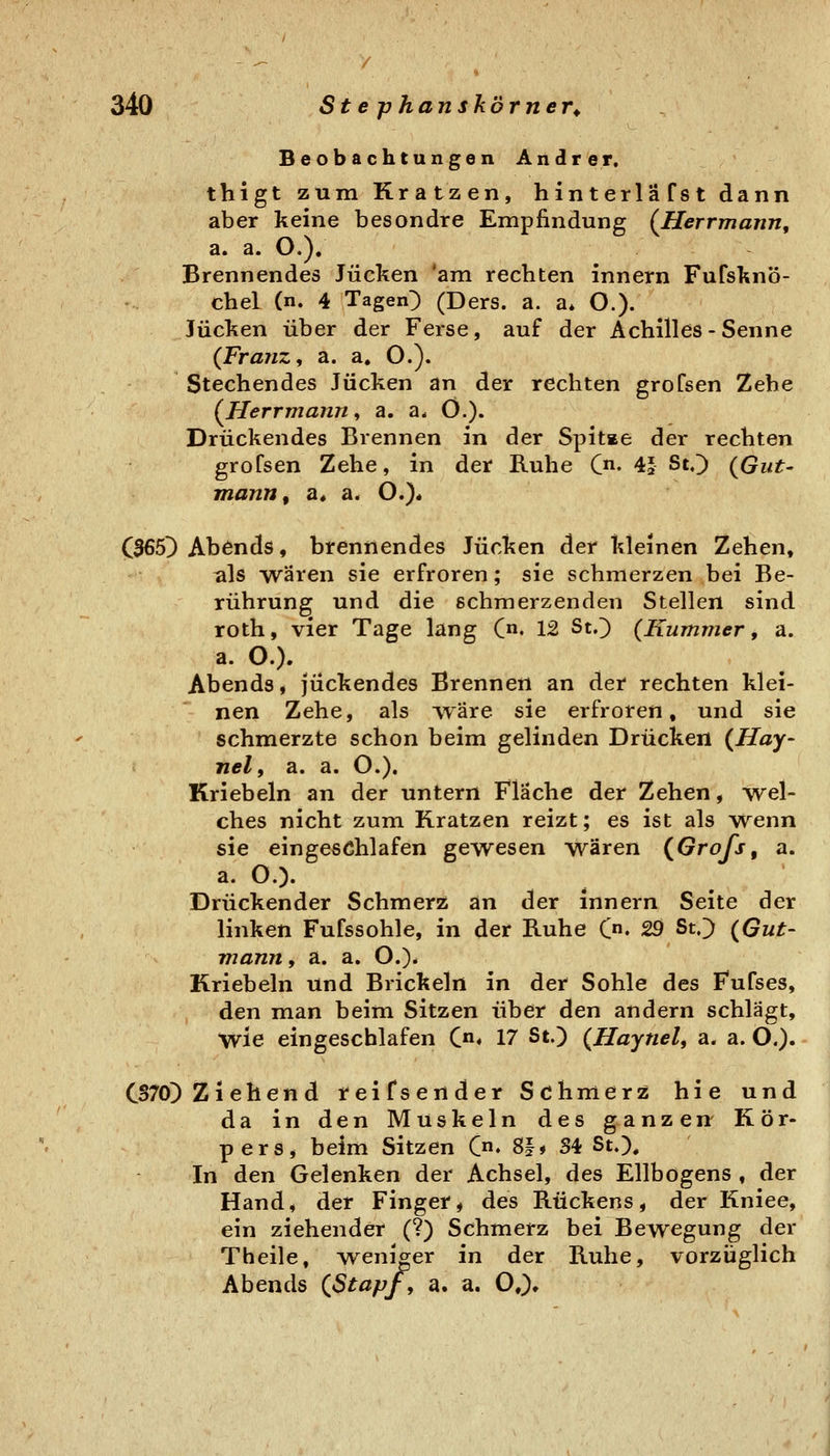 Beobachtungen Andrer. thigt zum Kratzen, hinterläfst dann aber keine besondre Empfindung (Herrmann, a. a. O.). Brennendes Jucken *am rechten innern Fufsknö- chel (n. 4 Tagend (Ders. a. a* O.). Jucken über der Ferse, auf der Achilles-Senne (Franz, a. a, O.). Stechendes Jucken an der rechten groCsen Zehe (Herrmann, a. a. Ö.). Drückendes Brennen in der Spitse der rechten grofsen Zehe, in der Ruhe {yi, 4^ St«) (Gut- mann, a« a. O.)« (365) Abends, brennendes Jucken der kleinen Zehen, als Wären sie erfroren; sie schmerzen bei Be- rührung und die schmerzenden Stellen sind roth, vier Tage lang C« 12 St.) {Kummer, a. a. O.). Abends, juckendes Brennen an der rechten klei- nen Zehe, als vväre sie erfroren, und sie schmerzte schon beim gelinden Drücken (Hay- nelf a. a. O.). Kriebeln an der untern Fläche der Zehen, wel- ches nicht zum Kratzen reizt; es ist als wenn sie eingeschlafen gewesen wären (Grofs, a. a. O.). Drückender Schmerz an der innern Seite der linken Fufssohle, in der Ruhe Qa, 29 St.) (Gut- mann, a. a. O.)* Kriebeln und Brickeln in der Sohle des Fufses, den man beim Sitzen über den andern schlägt, wie eingeschlafen Ca, 17 St.) (Haynel, a. a. O.). CS70) Ziehend reifsender Schmerz hie und da in den Muskeln des ganzen- Kör- pers, beim Sitzen (ji, 8|» S4 St.), In den Gelenken der Achsel, des Ellbogens , der Hand, der Finger, des Rückens, der Kniee, ein ziehender (?) Schmerz bei Bewegung der Theile, ^sveni^er in der Ruhe, vorzüglich Abends (Stapf , a. a. O,)»