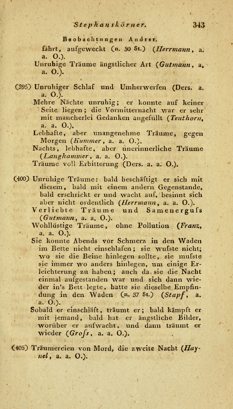 Beobachtungen Andrer, fährt, aufgeweckt C»- SO St,) (^Ilerrmann^ a. a. O.). Unruhige Träume ängstlicher Art (^Gutmann, a« a. O.). CS95~) Unruhiger Schlaf und Umherwerfen (Ders. a. a. O.). Mehre Nächte unruhig; er konnte auf keiner Seite liegen ; die Vormitternacht war er sehr' mit mancherlei Gedanken angefüllt {Teuthorn, ü, a. O.), Lebhafte, aber unangenehme Träume, gegen Morgen {Kummer ^ a. a. O.). Nachts, lebhafte, aber tinerinnerliche Träume {Laiighammcr, a. a. O.). Träume voll Erbitterung (Ders. a. a; O.). C400) Unruhige Träume: bald beschäftigt er sich mit diesem, bald mit einem andern Gegenstande, bald erschrickt er und \vacht auf, besinnt sich aber nicht ordentlich {Hßrrmann ^ a. a. O.). Verliebte Träume und Samenergufs QGutmaiin, a. a. O.). Wohllüstige Träume, ohne Pollution {Franz, ' ^ a. a. O.). Sie konnte Abends vor Schmerz in den Waden im Bette nicht einschlafen; sie wufste nicht; wo sie die Beine hinlegen sollte, sie mufste sie immer wo anders hinlegen, um einige Er- leichterung zu haben; auch da sie die Nacht einmal aufgestanden war und sich dann wie- der in's Bett legte, hatte sie dieselbe Empfin- dung in den Waden C. 37 St.) {Stapf, a. a. O.). Sobald er einschläft, träumt er; bald kämpft er mit jemand, bald hat er ängstliche Bilder, w^orüber er aufwacht, und dann träumt er wieder (Grofs, a. a. O.). O05) Träumereien von Mord, die zweite Nacht {Hay- uel, a, a. O.)»