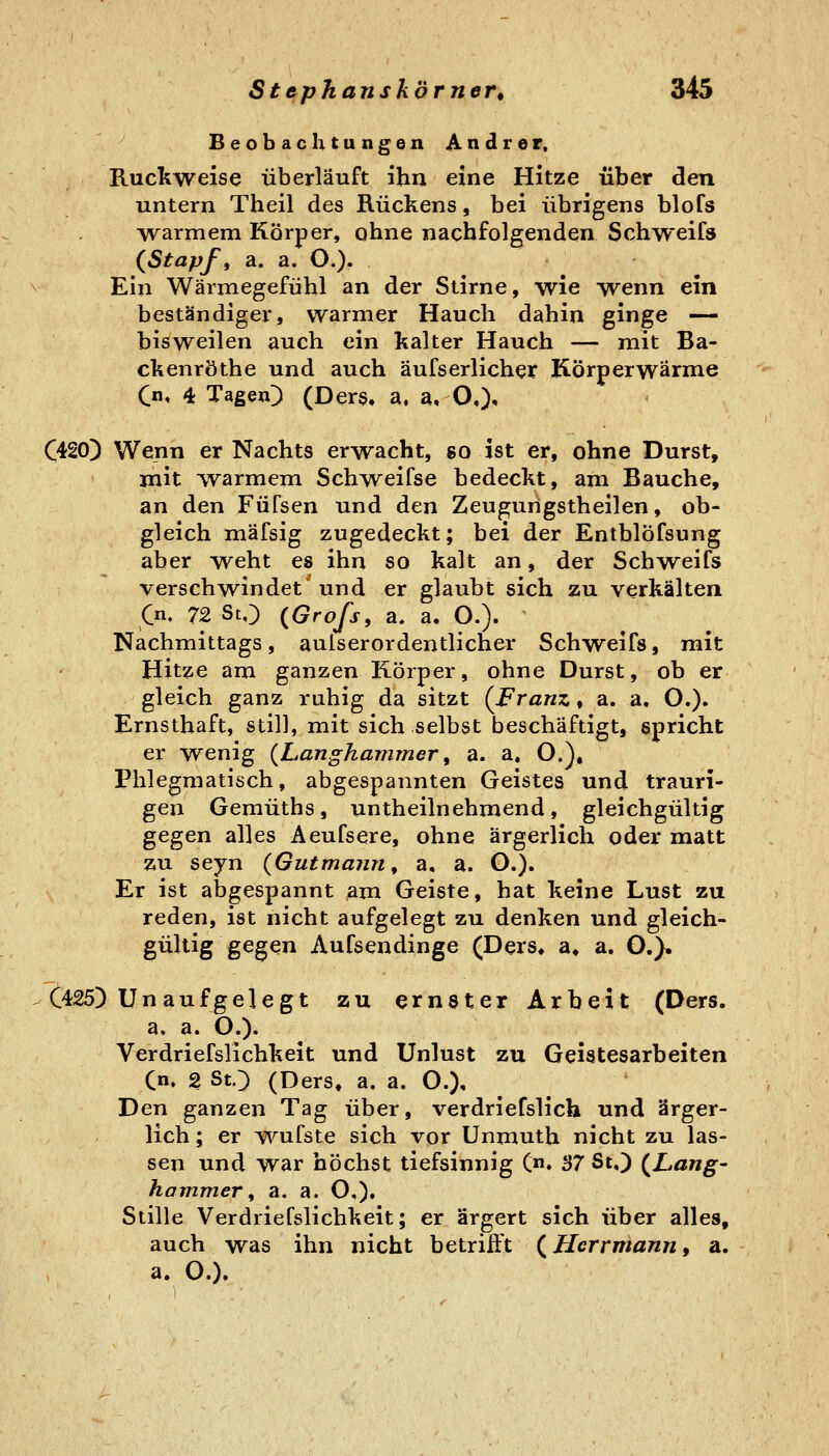 Beobachtungen Andrer. Ruckweise überläuft ihn eine Hitze über den untern Theil des Rückens, bei übrigens blofs warmem Körper, ohne nachfolgenden Schweifs (Stapf, a. a. O.). Ein Wärmegefühl an der Stirne, wie wenn ein beständiger, warmer Hauch dahin ginge — bisweilen auch ein kalter Hauch — mit Ba- ckenröthe und auch äufserlichex Körperwärme Qn, 4 Tagen) (Ders. a, a, O,)^ C420) Wenn er Nachts erwacht, so ist er, ohne Durst, mit w^armem Schweifse bedeckt, am Bauche, an den Füfsen und den Zeugungstheilen, ob- gleich mäfsig zugedeckt; bei der Entblöfsung aber weht es ihn so kalt an, der Schweifs verschwindet' und er glaubt sich zu verkälten Cn. 72 StO (Grofs, a. a. O.). Nachmittags, aulserordentlicher Schweifs, mit Hitze am ganzen Körper, ohne Durst, ob er gleich ganz ruhig da sitzt [Franz, a. a, O.)» Ernsthaft, still, mit sich selbst beschäftigt, spricht er wenig {L.anghammer ^ a. a. O.). Phlegmatisch, abgespannten Geistes und trauri- gen Gemüths, untheilnehmend, gleichgültig gegen alles Aeufsere, ohne ärgerlich oder matt zu seyn {Gutmann ^ a, a. O.). Er ist abgespannt am Geiste, hat keine Lust zu reden, ist nicht aufgelegt zu denken und gleich- gültig gegen Aufsendinge (Ders« a, a. O.}. C425) Un aufgelegt zu ernster Arbeit (Ders. a. a. O.). Verdriefslichkeit und Unlust zu Geistesarbeiten Cn. 2 SO (Ders« a. a. O.). Den ganzen Tag über, verdriefslich und ärger- lich ; er wufste sich vor Unmuth nicht zu las- sen und war höchst tiefsinnig (n. 37 St.) (^Lang- hammer, a. a. O,), Stille Verdriefslichkeit; er ärgert sich über alles, auch was ihn nicht betriift (^ Herrmann, a. a. O.).