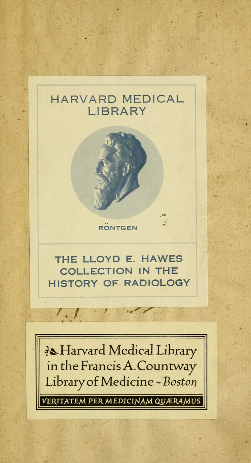 miv9i.■ » »«- ■ m*;» ■ *»ii^ -^ r>» •-.... -.mj j HARVARD MEDICAL LIBRARY RÖNTGEN THE LLOYD E. HAWES COLLECTION IN THE HISTORY OF RADIOLOGY <^ Harvard Medical Library in the Francis A. Countway Library of Medicine -Boston VERITATEM PERMEDICIjVAM Qy>CRAMüS