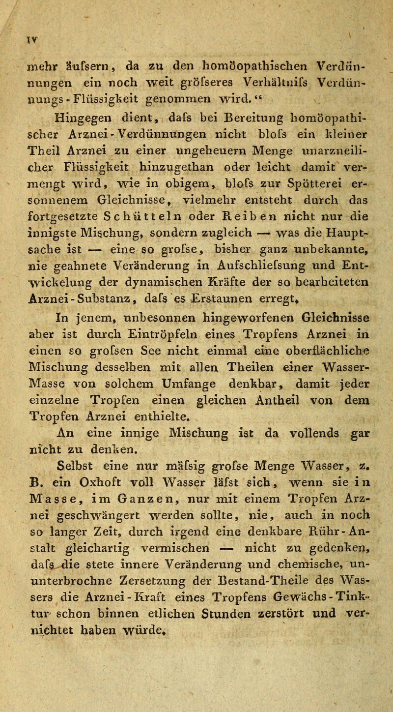 mehr Sufsern, da zu den homöopathischen Verdiin- nungen ein noch weit gröfseres Verhäknifs Verdün- nungs - Flüssigkeit genommen wird.** Hingegen dient, dafs bei Bereitung homöopathi- scher Arzinei - Verdünnungen nicht blofs ein kleiner Theil Arznei zu einer Ungeheuern Menge unarzneili- chex Flüssigkeit hinzugethan oder leicht damit ver- mengt wird, wie in obigem, blofs zur Spötterei er- sonnenem Gleichnisse, vielmehr entsteht durch das fortgesetzte Schütteln oder Reiben nicht nur die innigste Mischung, sondern zugleich — was die Haupt- sache ist — eine so grofse, bisher ganz unbekannte, nie geahnete Veränderung in Aufschliefsung und Ent- wickelung der dynamischen Kräfte der so bearbeiteten Arznei-Substanz, dafs es Erstaunen erregt* In jenem, unbesonnen hingeworfenen Gleichnisse aber ist durch Eintröpfeln eines Tropfens Arznei in einen so grofsen See nicht einmal eine oberflächliche Mischung desselben mit allen Theilen einer Wasser- Masse von solchem Umfange denkbar, damit jeder einzelne Tropfen einen gleichen Antheil von dem Tropfen Arznei enthielte. An eine innige Mischung ist da vollends gar nicht zu denken. Selbst eine nur mäfsig grofse Menge Wasser, z, B. ein Oxhoft voll Wasser läfst sich, wenn sie in Masse, im Ganzen, nur mit einem Tropfen Arz- nei geschwängert werden sollte, nie, auch in noch so langer Zeit, durch irgend eine denkbare Rühr-An- stalt gleichartig vermischen — nicht zu gedenken, dafs die stete innere Veränderung und chemische, un- unterbrochne Zersetzung der Bestand-Theile des Was- sers die Arznei-Kraft eines Tropfens Gewächs - Tink- tur' schon binnen etlichen Stunden zerstört und ver- nichtet haben würde»