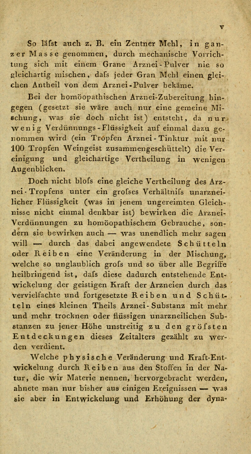 So läfst auch z. B. ein Zentner Mehl, in gan- zeif Masse genommen, durch mechanische Vorrich- tung sich mit einem Grane Arznei - Pulver nie so gleichartig mischen, dafs jeder Gran Mehl einen glei- chen Antheil von dem Arznei-Pulver bekäme. Bei der homöopathischen Arznei-Zubereitung hin- gegen (gesetzt sie ^väre auch nur eine gemeine Mi- schung, was sie doch nicht ist) entsteht, da nur wenig Verdünnungs-Flüssigkeit auf einmal dazu ge- nommen wird (ein Tropfen Arznei-Tinktur mit nur IQO Tropfen Weingeist zusammengeschüttelt) die Ver- einigung und gleichartige Vertheilung in wenigen Augenblicken. Doch nicht blofs eine gleiche Vertheilung des Arz- nei-Tropfens unter ein grofses Verhältnifs unarznei- licher Flüssigkeit (was in jenem ungereimten Gleich- nisse nicht einmal denkbar ist) bewirken die Arznei- Verdünnungen zu homöopathischem Gebrauche, son- dern sie bewirken auch — was unendlich mehr sagen will — durch das dabei angewendete Schütteln oder Reiben eine Veränderung in der Mischung, welche so unglaublich grofs und so über alle Begriffe heilbringend ist, dafs diese dadurch entstehende Ent- Wickelung der geistigen Kraft der Arzneien durch das vervielfachte und fortgesetzte Reiben und Schüt- teln eines kleinen Theils Arznei-Substanz mit mehr und mehr trocknen oder flüssigen unarzneilichen Sub- stanzen zu jener Höhe unstreitig zu den gröfsten Entdeckungen dieses Zeitalters gezählt zu wer- den verdient. Welche physische Veränderung und Kraft-Ent- wickelung durch Reiben aus den Stoffen in der Na- tur, die wir Materie nennen, hervorgebracht werden, ahnete man nur bisher aus einigen Ereignissen — was eie aber in Entwickelung und Erhöhung der dyna-