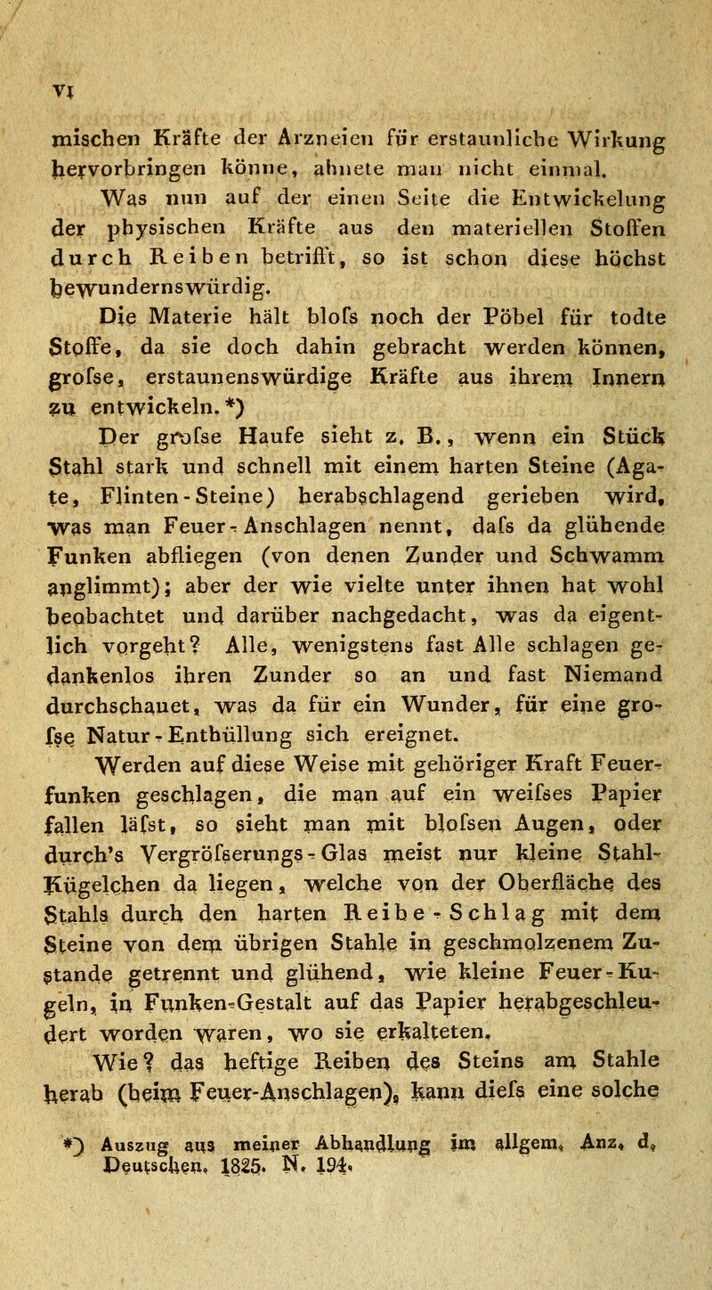 mischen Kräfte der Arzneien für erstaunliche Wirkung heyvorhringen könne, ahnete man nicht einnial. Was nun auf der einen Seite die Entwickelung der physischen Kräfte aus den materiellen Stoffen durch Reiben betrifft, so ist schon diese höchst j^ewundernswürdig. Die Materie hält blofs noch der Pöbel für todte Stoffe, da sie doch dahin gebracht werden können, grofsCs erstaunen?würdige Kräfte aus ihrem Inneru ^U entwickehi. *) Der grofse Haufe sieht z, B«, wenn ein Stücl? 3tahl stark und schnell mit einem harten Steine (Aga^ te, Flinten-Steine) herabgchlagend gerieben wird, was man Feuer-: Anschlagen nennt, dafs da glühende Funken abfliegen (von denen !Zunder und Schwamm apglimmt); aber der wie vielte unter ihnen hat wohl beobachtet und darüber nachgedacht, w^as da eigent- lich vorgeht? Alle, wenigstens fast Alle schlagen gcr ^ankenlos ihren Zunder so an und fast Niemand durchschauet, wa3 da für ein Wunder, für eine gro-^ fs^ Natur T Enthüllung sich ereignet. Werden auf diese Weise mit gehöriger Kraft Feuer-^ funken geschlagen, die man auf ^in weifses Papie^r fallen läfst, so gieht man mit blofsen Augen, oder durch*« Vergröfserupgsr Glas meist nur kleine Stahle Jiügelchen da liegen, welche von der Oherflächq des Stahls durch den harten iteibcTSchlag mit dem Steine von dem übrigen Stahle in geschmolzenem Zu- stande getrennt und glühend, wie kleine FeuereKu» geln, in Funken^Gestalt auf das Papier heirabgeschleu-^ dert worden waren, wo sie erkalteten. Wie? das heftige Keiben des Steins am Stahle herab (heim Fener-Anschlagen), kann diefs eine solche #^ Auszug aus meiner Abh^n^llwg W allgem, Anz^ d.