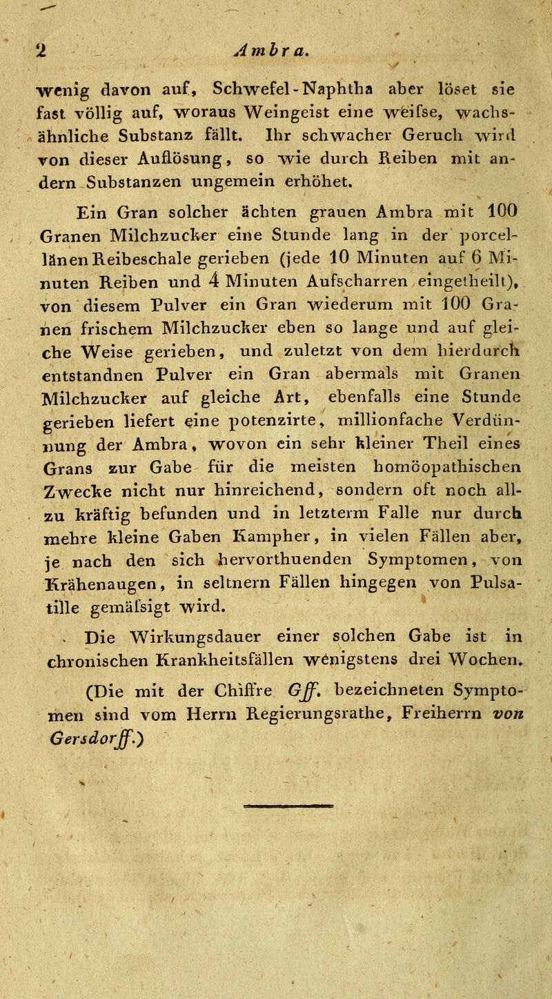 wenig davon auf, Schwefel-Naphtha aber löset sie fast völlig auf, woraus Weingeist eine wfeifse, wachs- ähnliche Substanz fällt. Ihr schwacher Geruch wird von dieser Auflösung, so wie durch Keiben mit an- dern Substanzen ungemein erhöhet. Ein Gran solcher ächten grauen Ambra mit 100 Granen Milchzucker eine Stunde lang in der porcel- länenReibeschale gerieben (jede 10 Minuten auf 6 Mi- nuten Reiben und 4 Minuten Aufscharren eingeiheilt), von diesem Pulver ein Gran wiederum mit 100 Gra- nen frischem Milchzucker eben so lange und auf glei- che Weise gerieben, und zuletzt von dem hierdurch entstandnen Pulver ein Gran abermals mit Granen Milchzucker auf gleiche Art, ebenfalls eine Stunde gerieben liefert eine potenzirte, millionfache Verdün- nung der Ambra, wovon ein sehr kleiner Theil eines Grans zur Gabe für die meisten homöopathischen Zwecke nicht nur hinreichend, sondern oft noch all- zu kräftig befunden und in letzterm Falle nur durch mehre kleine Gaben Kampher, in vielen Fällen aber, je nach den sich hervorthuenden Symptomen, von Krähenaugen, in seitnern Fällen hingegen von Pulsa- tille gemäfsigt wird. . Die Wirkungsdauer einer solchen Gabe ist in chronischen Krankheitsfällen wenigstens drei Wochen* (Die mit der Chiffre Gff. bezeichneten Sympto- men sind vom Herrn Regierungsrathe, Freiherrn von (jersdorff.)