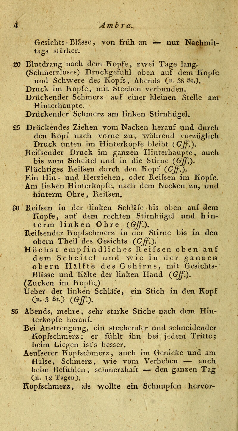 Gesiclits-Blässe, von früh an ^— nur Nachmit- tags stärker. 20 Blutdrang nach dem Kopfe, zwei Tage lang< (Schmerzloses) Drucl^gefühl oben auf dem Kopfe und Schwere deö Kopfs, Abends (♦ 36 St,). Druck im Kopfe, mit Stechen verbunden. Drückender Schmerz auf einer kleinen Stelle am Hinterhaupte. Drückender Schmerz am linken StirnhügeU 25 Drückendes Ziehen vom Nacken herauf und durch den Kopf nach vorne zu^ während vorzüglich Druck unten im Hinterkopfe bleibt (Off,^. Reifsender Druck im ganzen Hinterhaupte, auch bis zum Scheitel und in die Stirne (Gff,). Flüchtiges Keifsen durch den Kopf (Gff.). Ein Hin- und Herziehen, oder Reifsen im Kopfe. Am linken Hinterkopfe, nach dem Nacken zu, und hinterm Ohre, Reifsen» SO Reifsen in der linken Schläfe bis oben auf dem Kopfe, auf dem rechten Stirnhügel und hin- term linken Ohre (Gff.), Reifsender Kopfschmerz in der Stirne bis in den obern Theil des Gesichts (Gff.). Höchst empfindliches Reifsen oben auf dem Scheitel und wie in der ganzen obern Hälfte des Gehirns, mit Gesichts- Blässe und Kälte der linken Hand (^Gff,), (Zucken im Kopfe.) Ueber der linken Schläfe, ein Stich in den Kopf Cn.S StO (Gff.y S5 Abends, mehre, sehr starke Stiche nach dem Hin- terkopfe herauf. Bei Anstrengung, ein stechender und schneidender Kopfschmerz; er fühlt ihn bei jedem Tritte; beim Liegen ist's besser. Aeufserer Kopfschmerz, auch im Genicke und am Halse, Schmerz, wie vom Verheben — auch beim Befühlen, schmerzhaft — den ganzen Tag Cn. 12 TageiQ. Kopfschmerz, als wollte ein Schnupfen hervor-