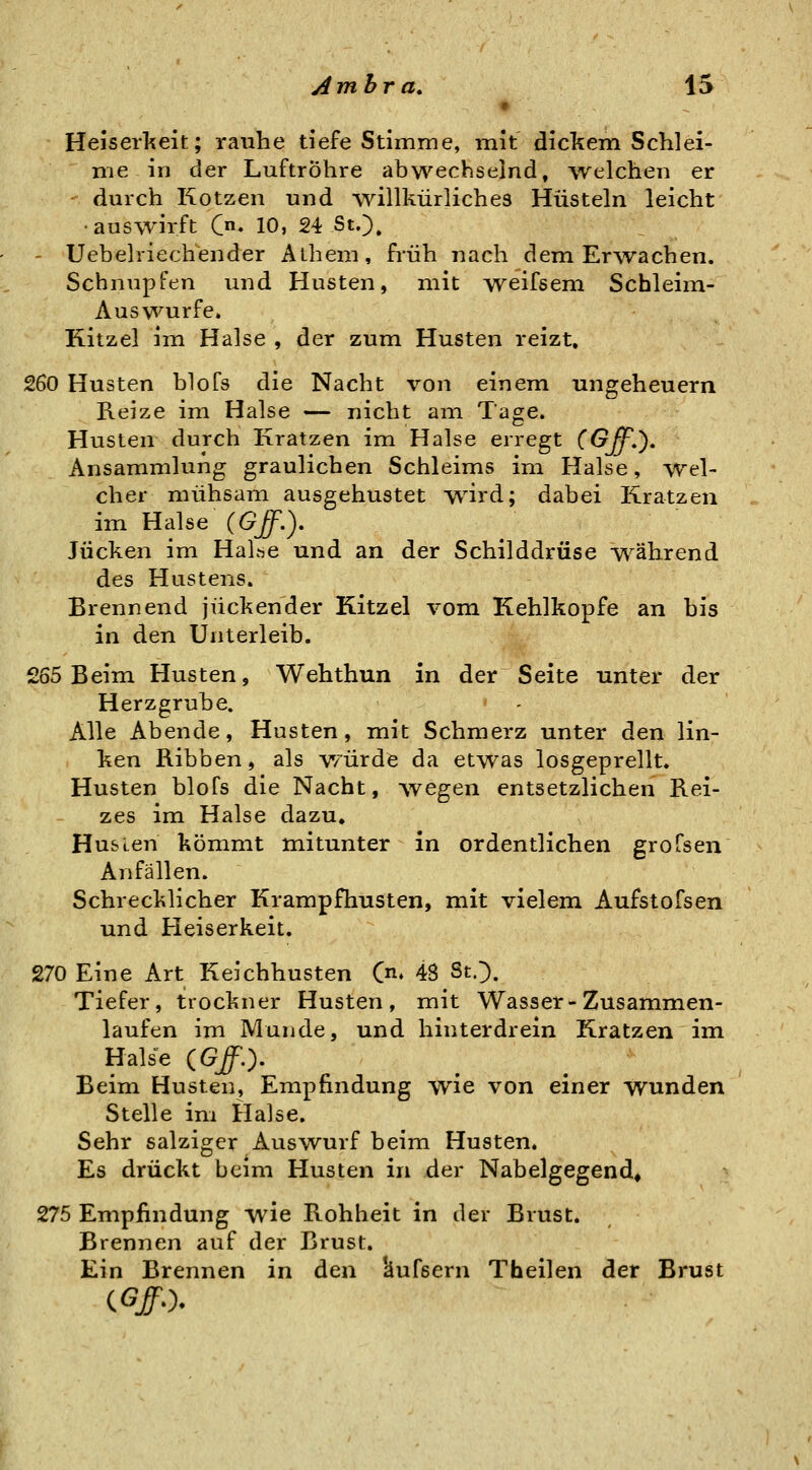 Ambra, IS Heiserkeit; rauhe tiefe Stimme, mit dickem Schiei- nie in der Luftröhre abwechselnd, welchen er - durch Kotzen und willkürliches Hüsteln leicht ■auswirft C* 10, 24 St.)» - Uebelriechender Aiheni, früh nach dem Erwachen. Schnupfen und Husten, mit weifsem Schleim- Auswurfe. Kitzel im Halse , der zum Husten reizt, 260 Husten blofs die Nacht von einem Ungeheuern Reize im Halse — nicht am Tage. Husten durch Kratzen im Halse erregt (OffS), Ansammlung graulichen Schleims im Halse, wel- cher mühsam ausgehustet wird; dabei Kratzen im Halse {Gff.), Jucken im Haltte und an der Schilddrüse w^ährend des Hustens. Brennend juckender Kitzel vom Kehlkopfe an bis in den Unterleib. £65 Beim Husten, Wehthun in der Seite unter der Herzgrube. Alle Abende, Husten, mit Schmerz unter den lin- ken Ribben, als würde da etwas losgeprellt. Husten blofs die Nacht, wegen entsetzlichen Rei- zes im Halse dazu. Husten kömmt mitunter in ordentlichen grofsen Anfällen. Schrecklicher Krampfhusten, mit vielem Aufstofsen und Heiserkeit. 270 Eine Art Keichhusten C^. 48 St.). Tiefer, trockner Husten, mit Wasser-Zusammen- laufen im Munde, und hinterdrein Kratzen im Halse (GJO- Beim Husten, Empfindung wie von einer wunden Stelle im Halse. Sehr salziger Auswurf beim Husten. Es drückt beim Husten in der Nabelgegend, 275 Empfindung wie Rohheit in der Brust. Brennen auf der Brust. Ein Brennen in den 'äufsern Theilen der Brust
