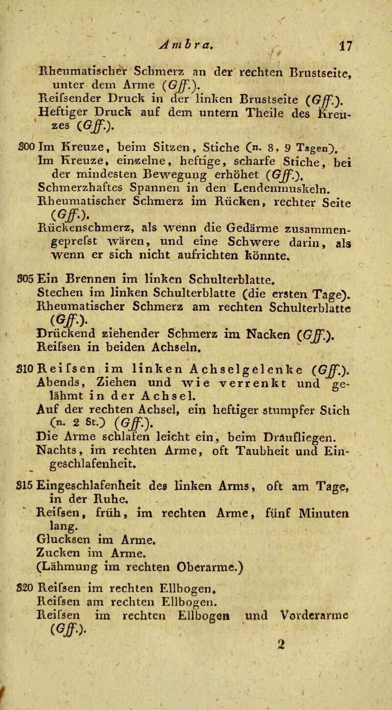 llheumatischer Schmerz an der rechten Brustseite, unter dem Arme (G^.). Reifsender Druck in der linken Brustseite (GJf.), Heftiger Druck auf dem untern Theile des Kreu- zes CGff.). 500 Im Kreuze, beim Sitzen, Stiche C- 8, 9 Tagen). Im Kreuze, einzelne, heftige, scharfe Stiche, bei der mindesten Bewegung erhöhet (Off.)^ Schmerzhaftes Spannen in den Lendenmuskeln. llheumatischer Schmerz im Rücken, rechter Seite Rückenschmerz, als wenn die Gedärme zusammen- geprefst waren, und eine Schwere darin, als wenn er sich nicht aufrichten könnte. 305 Ein Brennen im linken Schulterblatte. Stechen im linken Schulterblatte (die ersten Tage). Rheumatischer Schmerz am rechten Schulterblatte (#•)• . Drückend ziehender Schmerz im Nacken (Gff.), Reifsen in beiden Achseln, SlO Reifsen im linken Achselgelenke (Off.). Abends, Ziehen und vrie verrenkt und ge- lähmt in derAchsel. Auf der rechten Achsel, ein heftiger stumpfer Stich Ou 2 StO (Gff,). Die Arme schlafen leicht ein, beim Dräufliegen. Nachts, im rechten Arme, oft Taubheit und Ein= geschlafenheit. S15 Eingeschlafenheit des linken Arms, oft am Tage, in der Ruhe. Reifsen, früh, im rechten Arme, fünf Minuten lang. Glucksen im Arme. Zucken im Arme. (Lähmung im rechten Oberarme.) SSO Reifsen im rechten Ellbogen» Reifsen am rechten Ellbogen. Reifsen im rechten Ellbogen und Vorderarme (Gff-)- : 2