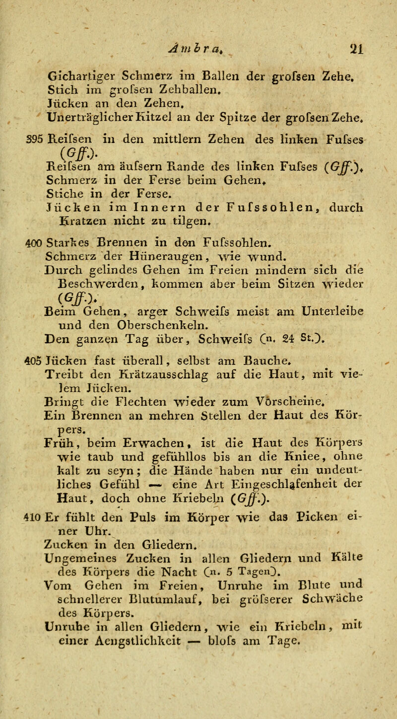 Gichartiger Schmerz im Ballen der grofsen Zehe, Stich im grofsen Zehballen, Jucken an den Zehen. Unerträglicher Kitzel an der Spitze der grofsen Zehe» 395 Reifsen in den mittlem Zehen des linken Fufses Reifsen am äufsern Rande des linken Fufses (Off.)^ Schmerz in der Ferse beim Gehen^ Stiche in der Ferse. Jucken im Innern der Fufssohlen, durch Kratzen nicht zu tilgen» 400 Starkes Brennen in den Fufssohlen. Schmerz der Hüneraugen, ^yie wund. Durch gelindes Gehen im Freien mindern sich die Beschwerden, kommen aber beim Sitzen wieder Beim Gehen, arger Schweifs meist am Unterleibe und den Oberschenkeln. Den ganzen Tag über, Schweifs C^* 24 St.), 405 Jucken fast überall, selbst am Bauche, Treibt den Krätzausschlag auf die Haut, mit vie- lem Jucken. Bringt die Flechten wieder zum Vorscheine, Ein Brennen an mehren Stellen der Haut des Kör- pers. Früh, beim Erwachen, ist die Haut des Körpers wie taub und gefühllos bis an die Kniee, ohne kalt zu seyn; die Hände haben nur ein undeut- liches Gefühl —- eine Art EingeschUfenheit der Haut, doch ohne Kriebeln CGff,). 410 Er fühlt den Puls im Körper wie das Picken ei- ner Uhr. Zucken in den Gliedern. Ungemeines Zucken in allen Gliedern und Kälte des J-xörpers die Nacht C^^. 5 TageiO. Vom Gehen im Freien, Unruhe im Blute und schnellerer Blutumlauf, bei grüfserer Schwäche des Körpers. Unruhe in allen Gliedern, wie ein Kriebeln, mit einer Aengstlichkeit — blofs am Tage.