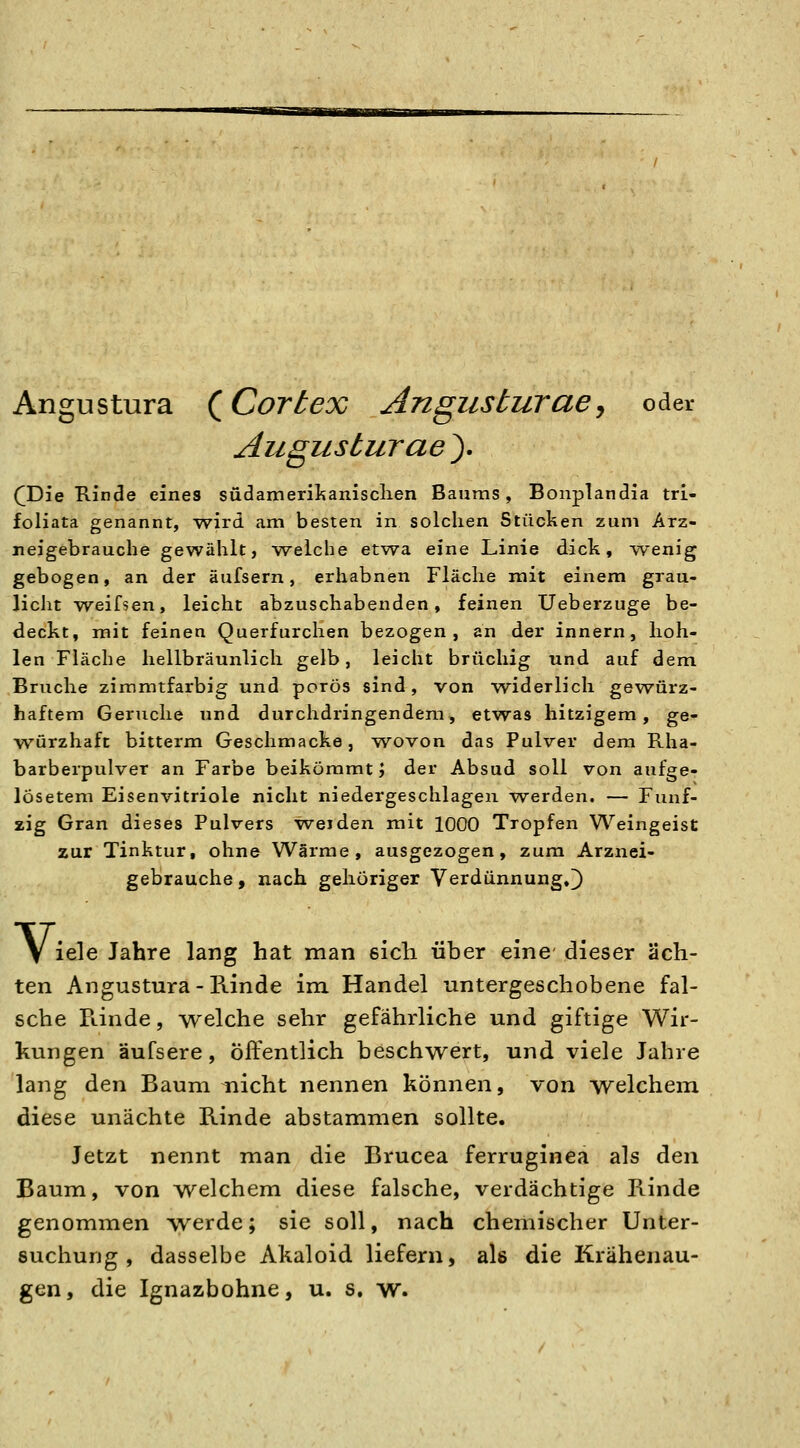 Angustura (^Cortex Angusturae, oder Augusturaey ([Die Rinde eines südamerilianisclien Bauras, Bonplandia tri- foliata genannt, wird am besten in solchen Stücken zum Arz- neigebrauche gewühlt, welche etwa eine Linie dick, wenig gebogen, an der äufsern, erhabnen Fläche mit einem grau- licht weifsen, leicht abzuschabenden, feinen Ueberzuge be- deckt, mit feinen Querfurchen bezogen, an der innern, hoh- len Fläche hellbräunlich gelb, leicht brüchig und auf dem Bruche ziramtfarbig und porös sind, von widerlich gewürz- haftem Gerüche und durchdringendem, etwas hitzigem, ge- würzhaft bitterm Geschmacke, wovon das Pulver dem Rha- barberpulver an Farbe beikömmt J der Absud soll von aufge- lösetem Eisenvitriole nicht niedergeschlagen werden. — Funf- aig Gran dieses Pulvers weiden mit 1000 Tropfen Weingeist zur Tinktur, ohne Wärme, ausgezogen, zum Arznei- gebrauche y nach gehöriger Verdünnung.]) Vi iele Jahre lang hat man sich über eine dieser äch- ten Angustura - Rinde im Handel untergeschobene fal- sche Pdnde, welche sehr gefährliche und giftige Wir- kungen äufsere, Öffentlich beschwert, und viele Jahre lang den Baum nicht nennen können, von welcheiix diese unächte Rinde abstammen sollte. Jetzt nennt man die Brucea ferruginea als den Baum, von welchem diese falsche, verdächtige Rinde genommen werde; sie soll, nach chemischer Unter- suchung, dasselbe Akaloid liefern, als die Krähenau- gen, die Ignazbohne, u. s, w.