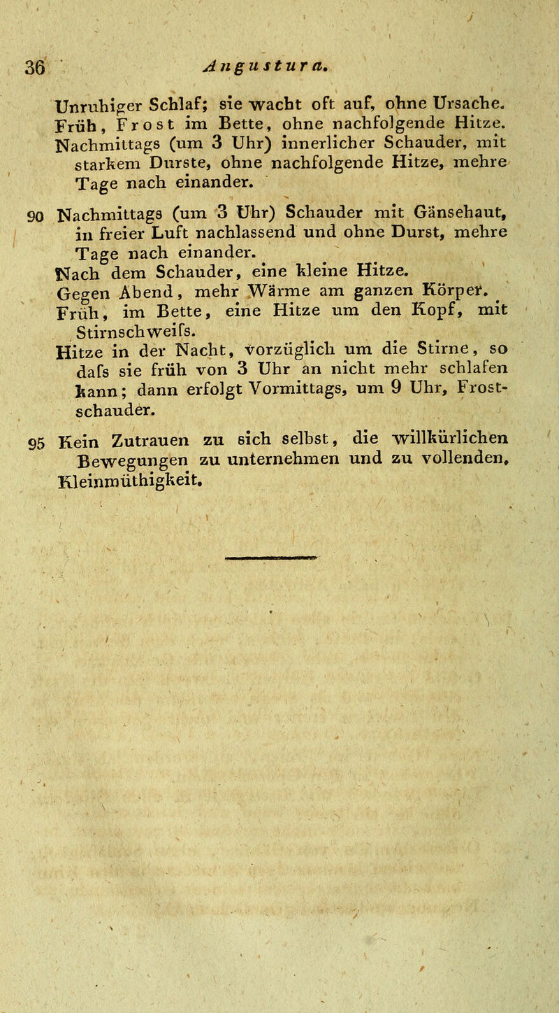 Unruhiger Schlaf; sie wacht oft auf, ohne Ursache. Früh, Frost im Bette, ohne nachfolgende Hitze. Nachmittags (um 3 Uhr) innerlicher Schauder, mit starkem Durste, ohne nachfolgende Hitze, mehre Tage nach einander. 90 Nachmittags (um 3 Uhr) Schauder mit Gänsehaut, in freier Luft nachlassend und ohne Durst, mehre Tage nach einander. Nach dem Schauder, eine kleine Hitze. Gegen Abend, mehr Wärme am ganzen Körper. ^ Früh, im Bette, eine Hitze um den Kopf, mit Stirn Schweifs. Hitze in der Nacht, torzüglich um die Stirne, so dafs sie früh von 3 Uhr an nicht mehr schlafen tann; dann erfolgt Vormittags, um 9 Uhr, Frost- schauder. 95 Kein Zutrauen zu sich selbst, die willkürlichen Bewegungen zu unternehmen und zu vollenden, Kleinmüthigkeit.