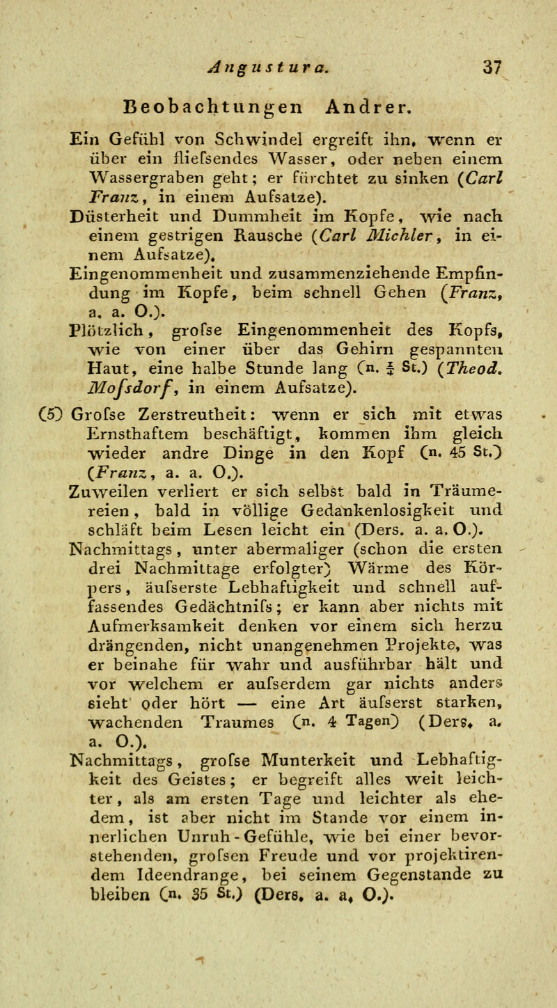 Beobachtungen Andrer, Ein Gefühl von Schwindel ergreift ihn, vvenn er über ein fliefsendes Wasser, oder neben einem Wassergraben geht; er fürchtet zu sinken {Carl Franz i in einem Aufsatze). Düsterheit und Dummheit im Kopfe, wie nach einem gestrigen Rausche {Carl Michler, in ei- nem Aufsatze)« Eingenommenheit und zusammenziehende Empfin- dung im Kopfe, beim schnell Gehen {Franz, a, a. O.). Plötzlich, grofse Eingenommenheit des Kopfs, yvie von einer über das Gehirn gespannten Haut, eine halbe Stunde lang C. i St.) {Theod, Mofsdorf, in einem Aufsatze). C5D Grofse Zerstreutheit: wenn er sich mit etwas Ernsthaftem beschäftigt, kommen ihm gleich wieder andre Dinge in den Kopf (♦ 45 St.^ {Franz, a. a. O.). Zuweilen verliert er sich selbst bald in Träume- reien , bald in völlige Gedankenlosigkeit und schläft beim Lesen leicht ein (Ders. a. a. O.)- Nachmittags , unter abermaliger (schon die ersten drei Nachmittage erfolgter) Wärme des Kör- pers, äufserste Lebhaftigkeit und schnell auf- fassendes Gedächtnifs; er kann aber nichts mit Aufmerksamkeit denken vor einem sich herzu drängenden, nicht unangenehmen Projekte, was er beinahe für wahr und ausführbar hält und vor welchem er aufserdem gar nichts anders sieht oder hört — eine Art äufserst starken, •wachenden Traumes C» 4 Tagen) (Der?* a, a. O.). Nachmittags, grofse Munterkeit und Lebhaftig- keit des Geistes; er begreift alles weit leich- ter , als am ersten Tage und leichter als ehe- dem, ist aber nicht im Stande vor einem in- nerlichen Unruh-Gefühle, -wde bei einer bevor- stehenden, grofscn Freude und vor projekdren- dem Ideendrange, bei seinem Gegenstande zu bleiben C» 35 St.) (Ders» a. a» O.)»