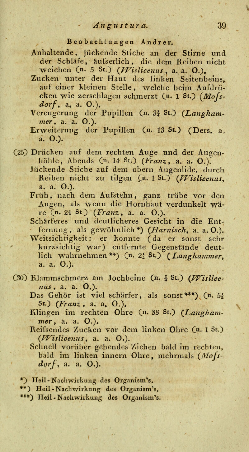 Beobachtungen Andrer. Anhaltende, juckende Stiche an der Stirne und der Schläfe, äufserlich, die dem Reiben nicht weichen C« 5 St.; (^PVislicenus, a. a. O.)« Zucken unter der Haut des linken Seitenbeins, auf einer kleinen Stelle, welche beim Aufdrü- cken wie zerschlagen schmerzt C» 1 St^ (^Mofs- dorf ^ a. a. O.). Verengerung der Pupillen Cn. S| St.) {Langham- vier, a. a. O.). Erweiterung der Pupillen C^^ 13 St.) (Ders. a. a. O.). C25) Drücken auf dem rechten Auge und der Augen- höhle, Abends 0^. 14 St.) {Franz, a. a. O.). Juckende Stiche auf dem obern Augenlide, durch Reiben nicht zu tilgen ^n. i St.) {l^isliccjius, a. a. O.). Früh, nach dem Aufstehn, ganz trübe vor den Augen, als wenn die Hornhaut verdunkelt wä- re C' 24 St.) {Franz, a. a. O.). Schärferes und deutlicheres Gesicht in die Ent- fernung, als gewöhnlich*) {Harnisch, a. a. O.). Weitsichtigkeit: er konnte (da er sonst sehr kurzsichtig war) entfernte Gegenstände deut- lich wahrnehmen**) C» 2i St.) {Langhammer, a. a. O.). CSO) Klammschmerz am Jochbeine (n. | St.) {pp^islice- nus, a. a. O.). Das Gehör ist viel schärfer, als sonst***) C« ö| St.) {Franz, a. a» O.), Klingen im rechten Ohre (ju So St.) {Langham- mer, a. a. O.)* Reifsendes Zucken vor dem linken Ohre C« 1 St.) {Wulicenus, a. a. O.). Schnell vorüber gehendes Ziehen bald im rechten, bald im linken Innern Ohre, mehrmals {Mojs- dorj, a. a. O.). *) Heil-Nacliwirkung des Organism'g» **) Heil-Nachwirkung des Orgaiiism's» ***) Heil • Nachwirkung des Organism'a.