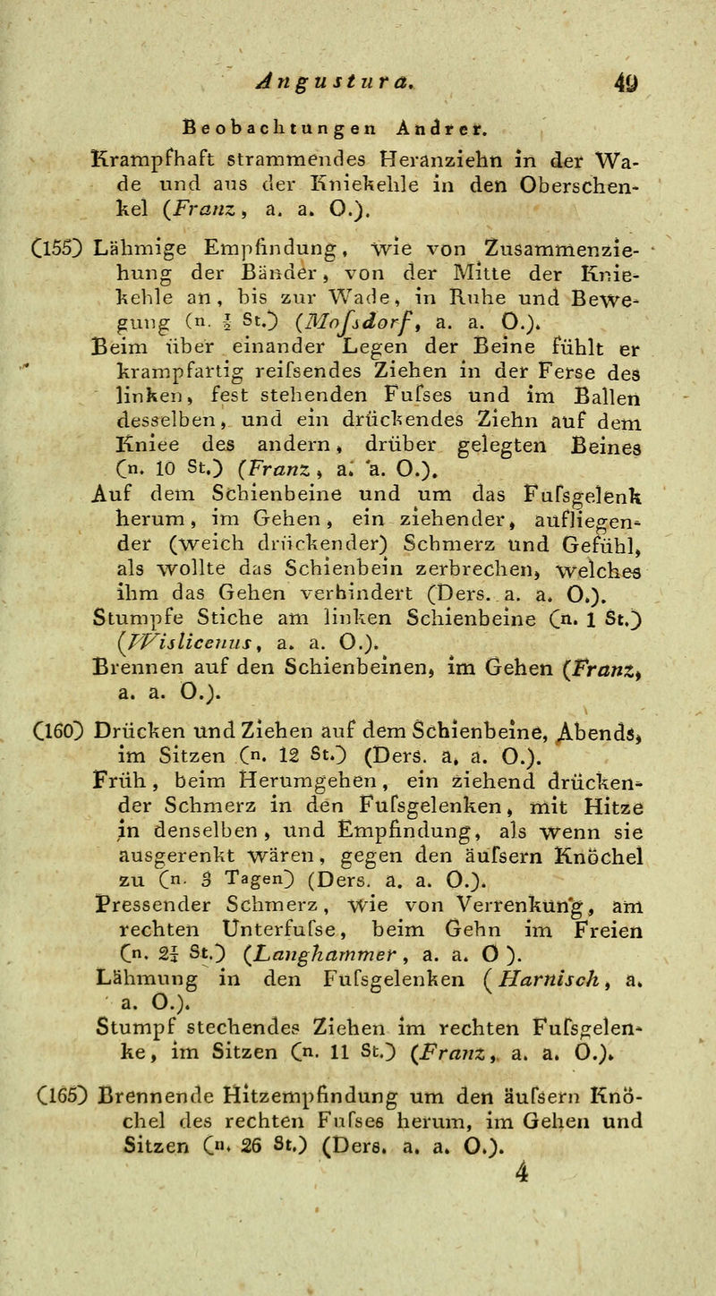 Beobaclitungen Andret. Krampfhaft Strammendes Heranzieht! in der Wa- de und aus der Kniekehle in den Oberschen- kel {Franz i a. a. O.). Cl55) Lähmige Empfindung, wie von Zusammenzie- hung der Bänder» von der Mitte der Knie- kehle an, bis zur Wade, in Ruhe und Bewe- gung (n. l StO (Mofsdorf, a. a. 0.)» Beim über einander Legen der Beine fühlt er krampfartig reifsendes Ziehen in der Ferse des linken, fest stehenden Fufses und im Ballen desselben, und ein drückendes Ziehn auf dem Kniee des andern ♦ drüber gelegten Beines C«- 10 St.) (Franz » a. *a. O.). Auf dem Schienbeine und um das Fufsgelenk herum, im Gehen j ein ziehender, aufliegen^ der (weich drückender) Schmerz und Gefühl, als AVoUte das Schienbein zerbrechen, welchem ihm das Gehen verhindert (Ders. a. a. O»). Stumpfe Stiche am linken Schienbeine (ß.. l St.) {^fVislicenus^ a» a. O.). Brennen auf den Schienbeinen, im Gehen (Franz^ a. a. O.). Cl60) Drücken und Ziehen auf dem Schienbeine, Abends* im Sitzen C. 12 St.) (Derö. a» a. O.). Früh , beim Herumgehen, ein ziehend drücken* der Schmerz in den Fufsgelenken, mit Hitze in denselben, und Empfindung, als wenn sie ausgerenkt wären, gegen den äüfsern Knöchel zu C- B Tagen) (Ders. a. a. O.)- Pressender Schmerz, wie von Verrenkun'g, am rechten Unterfufse, beim Gehn im Freien Cn. 2t St.) {Langhammer, a. a. 0 ). Lähmung in den Fufsgelenken (^Harnisch ^ a» a. O.). Stumpf stechendes Ziehen im rechten Furso:elen* ke, im Sitzen C. 11 St.) {Franz y a. a. O.)» Cl65) Brennende Hitzempfindung um den äufsern Knö- chel des rechten Fufses herum, im Gehen und Sitzen C» 26 St.) (Ders. a. a. O.). 4