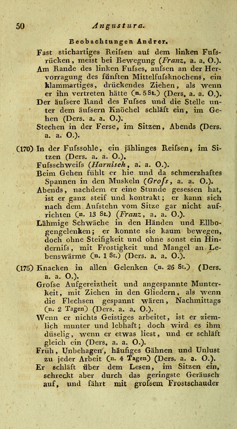 Beobachtungen Andrer« Fast stichartiges Reifsen auf dem linken Fufs- rücken, meist bei Bewegung {Franz, a. a. O.). Am Rande des linken Fufses, aufsen an der Her- vorragung des fünften Mittelfufsknocbens, ein klammartiges, drückendes Ziehen, als wenn er ihn vertreten hätte C^'SStO (Ders, a. a. O.)» Der äufsere Rand des Fufses und die Stelle un- ter dem äufsern Knöchel schläft ein, im Ge- hen (Ders. a. a. O.). Stechen in der Ferse, im Sitzen, Abends (Ders. a. a. O.). C170) In der Fufssohle, ein jählinges Reifsen ^ im Si- tzen (Ders. a. a. O.)» Fufsschweifs {Harnisch, a^ a. O.). Beim Gehen fühlt er hie und da schmerzhaftes Spannen in den Muskeln {Grofs, a. a. O.). Abends, nachdem er eine Stunde gesessen hat, ist er ganz steif und kontrakt; er kann sich nach dem Aufstehn vom Sitze gar nicht auf- richten C» 13 St.) {Franz, a» a. O.). Lähmige Schwache in den Händen und Ellbo- gengelenken; er konnte sie kaum bewegen, doch ohne Steifigkeit und ohne sonst ein Hin- dernifs, mit Frostigkeit und Mangel an Le- benswärme C«' 1 St.) (Ders. a. a, O.). C175) Knacken in allen Gelenken C«« 26 St.) (Ders. a. a. O.)» Grofse Aufgereiztheit und angespannte Munter- keit, mit Ziehen in den Gliedern, als Tvenn die Flechsen gespannt wären, Nachmittags Qm 2 Tagen) (Ders. a. a» O.)- Wenn er nichts Geistiges arbeitet, ist er ziem- lich munter und lebhaft; doch wird es ihm duselig, wenn er etwas liest, und er schläft gleich ein (Ders» a. a. O.). Früh, Unbehagen, häufiges Gähnen und Unlust zu jeder Arbeit C* 4 Tagen) (Ders. a. a. O.). Er schläft über dem Lesen, im Sitzen ein, schreckt aber durch das geringste Geräusch auf, und fährt mit grofsem Frostschauder