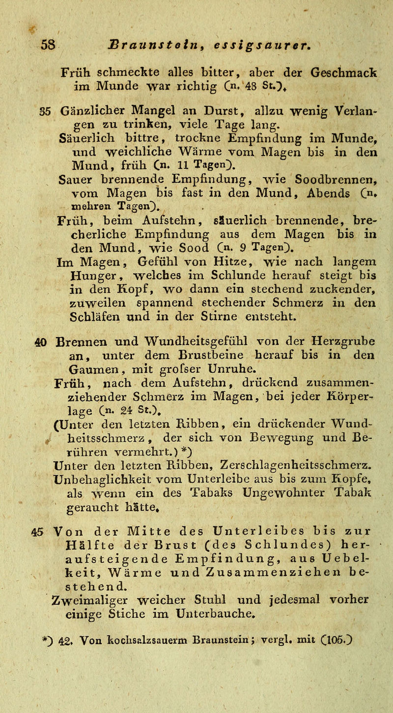 Früh schmeckte alles bitter, aber der Geschmack im Munde war richtig C« 48 StO* S5 Gänzlicher Mangel an Durst, allzu wenig Verlan- gen zu trinken, viele Tage lang. Säuerlich bittre, trockne Empfindung im Munde, und weichliche Wärme vom Magen bis in den Mund, früh (n* 11 Tagen^). Sauer brennende Empfindung, wie Soodbrennen, vom Magen bis fast in den Mund, Abends C» mehren Tagen]). Früh, beim Aufstehn, säuerlich brennende, bre- cherliche Empfindung aus dem Magen bis in den Mund, wie Sood C«» 9 Tagen]), Im Magen, Gefühl von Hitze, wie nach langem Hunger, welches im Schlünde herauf steigt bis in den Kopf, wo dann ein stechend zuckender, zuweilen spannend stechender Schmerz in den Schläfen und in der Stirne entsteht. 40 Brennen und Wundheitsgefühl von der Herzgrube an, unter dem Brustbeine herauf bis in den Gaumen, mit grofser Unruhe. Früh, nach dem Aufstehn, drückend zusammen- ziehender Schmerz im Magen, bei jeder Körper- lage (,n, 24 StO. (Unter den letzten Kibben, ein drückender Wund- ,> heitsschmerz, der sich von Bewegung und Be- rühren vermehrt.) *) Unter den letzten Ribben, Zerschlagenheitsschmerz. Unbehaglichkeit vom Unterleibe aus bis zum Kopfe, als -wenn ein des Tabaks Ungewohnter Tabak geraucht hStte» 45 Von der Mitte des Unterleibes bis zur Hälfte der Brust (des Schlundes) her- aufsteigende Empfindung, aus Uebel- keit, Wärme und Zusammenziehen be- stehend. Zweimaliger weicher Stuhl und jedesmal vorher einige Stiche im Unterbauche. *) 42» Von koclisalzsauerm Braunstein; vergl, mit ClOöO