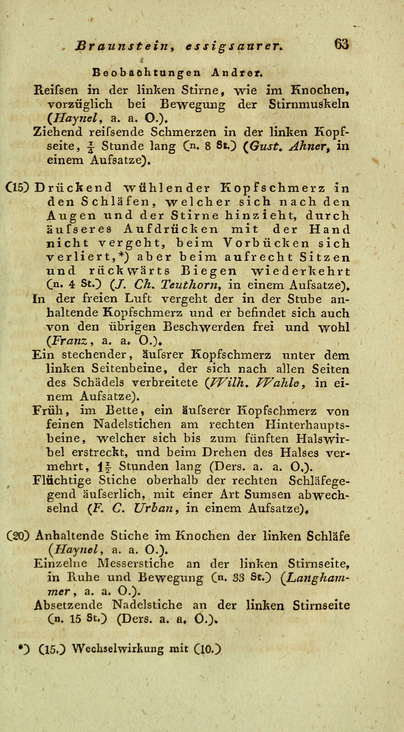 Beobaohtungen Andtdt« Reifsen in der linken Stirne, wie im Knochen, vorzüglich bei Bewegung der Stirnmuskeln (Haynel, a. a. O.). Ziehend reifsende Schmerzen in der linken Kopf- seite, J Stunde lang C. 8 St,) (^Gust, Ahner, in einem Aufsatze), Cl5) Drückend wühlender Kopfschmerz in den Schläfen, welcher sich nach den Augen und der Stirne hinzieht, durch äufseres Aufdrücken mit der Hand nicht vergeht, beim Vorbücken sich verliert,*) aber beim aufrecht Sitzen und rückwärts Biegen wiederkehrt (^n. 4 StO (/. Ck, Teuthorn, in einem Aufsatze), In der freien Luft vergeht der in der Stube an- haltende Kopfschmerz und er befindet sich auch von den übrigen Beschwerden frei und wohl (Franz, a. a. O.)* Ein stechender, äufsrer Kopfschmerz unter dem linken Seitenbeine, der sich nach allen Seiten des Schädels verbreitete (JVilh^ FFahle, in ei- nem Aufsatze). Früh, im Bette, ein äufserer Kopfschmerz von feinen Nadelstichen am rechten Hinterhaupts- beine, welcher sich bis zum fünften Halswir- bel erstreckt, und beim Drehen des Halses ver- mehrt, If Stunden lang (Ders. a. a. O,)- Flüchtige Stiche oberhalb der rechten Schläfege- gend äufserlich, mit einer Art Sumsen abwech- selnd (F. C Urban, in einem Aufsätze)^ C20) Anhaltende Stiche im Knochen der linken Schläfe (Hajnel, a. a. O.)* Einzelne Messerstiche an der linken Stirnseite, in Ruhe und Bewegung C» S3 StO {Langham- mer, a. a. O.)« Absetzende Nadelstiche an der linken Stirnseite Cn. 15 St.) (Ders. a. a» Ö.)» *!) C150 Wechselwirkung mit (10.)