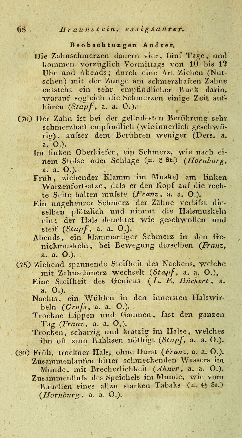 Beobachtungen Andrer. Die Zahnschmerzen dauern vier, fünf Tage, und Jionimen vorzüglich Vormittags von 10 his 12 Uhr und Abends; durch eine Art Ziehen (Nut- schen) mit der Zunge am schmerzhaften Zahne entsteht ein sehr empfindlicher Huck darin, ^vorauf sogleich die Schmerzen einige Zeit auf- hören {Stapf, a. a. O«). C70^ Der Zahn ist bei der gelindesten Berührung sehr schmerzhaft empfindlich (wieinnerlich geschwü- rig) , aufser dem Berühren weniger (Ders. a. a. O.}. Im linken Oberl\iefer, ein Schmerz, wie nach ei- nem Stofse oder Schlage 0^. 2 St.) {Homburg, a. a. O.). Früh, ziehender Klamm im Musl?el am linken Warzenfortsatze, dafs er den Kopf auf die rech- te Seite halten mufste {Franz, a. a. O.). Ein ungeheurer Schmerz der Zähne verlafst die- selben plötzlich und nimmt die Halsmuskeln ein; der Hals deuchtet wie geschwollen und steif {Stapf, a. a. O.). Abends, ein klammartiger Schmerz in den Ge- nickmuskeln, bei Bewegung derselben {Franz, a. a. O.). C75> Ziehend spannende Steifheit des Nackens, welche mit Zahnschmerz wechselt {Sta^f, a. a. O.)^ Eine Steifheit des Genicks (iL. £. liückert, a. a. O.). Nachts, ein Wühlen in den innersten Halswir- beln {Groß, a. a. O.)- Trockne Lippen und Gaumen, fast den ganzen Tag {Franz, a. a. O,). Trocken, scharrig und kratzig im Halse, welches ihn oft zum Rahksen nöthigt {Stapf, a. a. O.). C80) Früh, trockner Hals, ohne Durst {Franz, a. a. O.). Zusammenlaufen bitter schmeckenden Wassers im Munde, mit Brecherlichkeit {Ahner, a. a. O.). Zusammenflufs des Speichels im Munde, wie vom Bauchen eines allzu starken Tabaks C. 4f St.) {Homburg, a. a, O.).