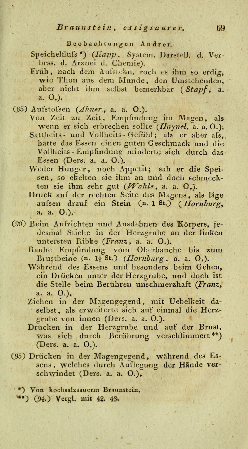 Beobachtungen Andrer, Spefchelflufs *) {Kapp ^ System. Darstel], d. Ver- bess. d. Arznei d. Chemie). Früh, nach dem Aufstehii, roch es ihrn so erdig, wie Thon aus dem Munde, den Umstehenden, aber nicht ihm selbst bemerkbar (^Stapf, a. a. O«). C85) Aufstofsen (JJiner, a. a. O.). Von Zeit zu Zeit, Empfindung im Magen, als V^^enn er sich erbrechen sollte (Haynel^ a. a, O.). Sattheits- und Vollheits - Gefühl; als er aber afs,, hatte das Essen einen guten Geschmack nnd die Vollheits - Empfindung minderte sich durch das Essen (Ders. a. a. O.). Weder Hunger, noch Appetit; sah er die Spei- sen, so ekelten sie ihm an und doch schmeck- ten sie ihm sehr gut (fP^ahle, a. a. O*). Druck auf der rechten Seite des Magens, als läge aufsen drauf ein Stein C^. 1 St.) (^Hornhurg, a. a. O.). (90^ Beim Aufrichten und Ausdehnen des Körpers, je- desmal Stiche in der Herzgrube an der linken untersten Ribbe (Franz, a. a. O.), Rauhe Empfindung vom Oberbauche bis zum Brustbeine (n. 1| St.) (Hornbzirg, a. a. O«). Während des Essens und besonders beim Gehen, ein Drücken unter der Herzgrube, und doch ist die Stelle beim Berühren unschmerzhaft (Franz, a. a. O.)» Ziehen in der Magengegend, mit Uebelkeit da- selbst, als erweiterte sich auf einmal die Herz- grube von innen (Ders. a. a. O.). Drücken in der Herzgrube und auf der Brust, was sich durch Berührung verschlimmert**) (Ders. a. a. O.). C95} Drücken in der Magengegend, während des Es- sens, welches durch Auflegung der Hände ver- schwindet (Ders. a. a. O.)» *) Von koclisalzsauerm Braunstein. '**') C940 VergU mit 42. 43.