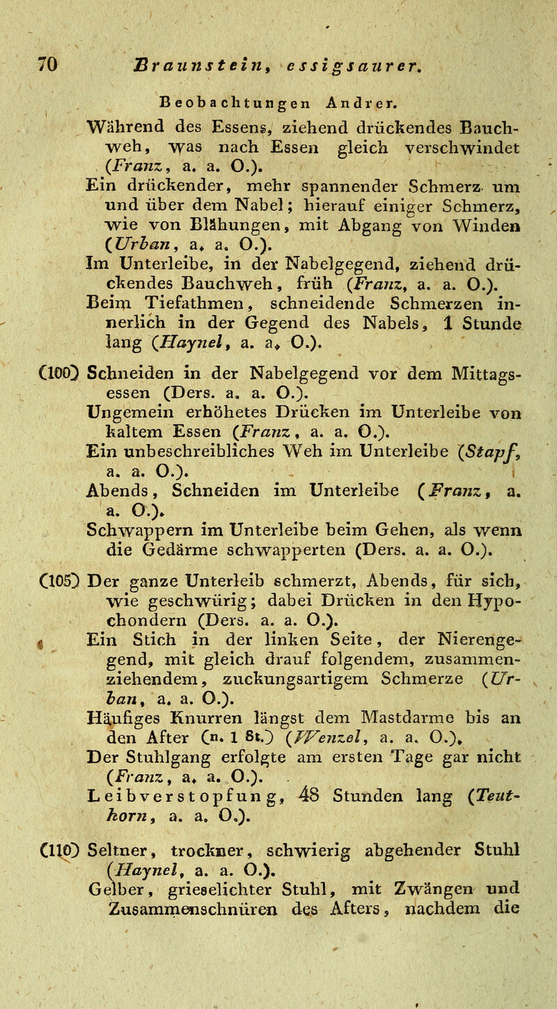 Beobachtungen Andrer. Während des Essens, ziehend drückendes Bauch- yveh, was nach Essen gleich verschwindet (Franz, a. a. O.)» Ein drückender, mehr spannender Schmerz um und über dem Nabel; hierauf einiger Schmerz, wie von Blähungen, mit Abgang von Winden (^Urhan, a* a, O.). Im Unterleibe, in der Nabelgegend, ziehend drü- ckendes Bauchweh, früh (Franz, a. a. O.). Beim Tiefathmen, schneidende Schmerzen in- nerlich in der Gegend des Nabels, t Stunde lang (Haynel, a. a> OO« (lOOD Schneiden in der Nabelgegend vor dem Mittags- essen (Ders. a. a. O.)- Ungemein erhöhetes Drücken im Unterleibe von kaltem Essen (Franz, a. a. O.). Ein unbeschreibliches Weh im Unterleibe (Stapf, a. a. O.)» Abends, Schneiden im Unterleibe (Franz, a. a. O.)* Schwappern im Unterleibe beim Gehen, als wenn die Gedärme schwapperten (Ders. a. a. O.). ClOSD Der ganze Unterleib schmerzt, Abends, für sich, wie geschwürig; dabei Drücken in den Hypo- chondern (Ders. a. a. O.). I Ein Stich in der linken Seite, der Nierenge- gend, mit gleich drauf folgendem, zusammen- ziehendem, zuckungsartigem Schmerze (Ur- han, a» a. O.). Häufiges Knurren längst dem Mastdarme bis an den After C* 1 80 (Wejizel, a. a. ö.)» Der Stuhlgang erfolgte am ersten Tage gar nicht (Franz, a* a. O.). Leibverstopfung, 48 Stunden lang (Teut- körn, a. a. O,). Clip]) Seltner, trockner, schwierig abgehender Stuhl {Haynel, a. a. O.), Gelber, grieselichter Stuhl, mit Zwängen und Zusammenschnüren des Afters, nachdem die