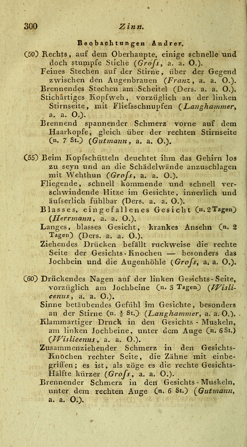 Beobachtungen Andrer. C50) Rech|:3, auf dem Oberhaupte, einige schnelle und doch stumpfe Stiche (Grofs, a. a. O.)- Feines Stechen auf der Stirne, über der Gegend zwischen den Augenbrauen (Franz, a. a. O.). Brennendes Stechen.am Scheitel (Ders. a. a. O.). Stichärtiges Kopfweh, vorzüglich an der linken Stirnseite, mit Fliefsschnupfen (^Langhammer, a. a. O.). Brennend spannender Schmer25 vorne auf dem Haarkopfe, gleich über der rechten Stirnseite (n. 7 StO (Gutmarm, a. a. O.)» C55) Beim Kopfschütteln deuchtet ihm das Gehirn los zu seyn und an die Schädelwande anzuschlagen mit Wehthun (Grofs, a. a. O.)* Fliegende, schnell kommende und schnell ver- schwindende Hitze im Gesichte, innerlich und äufserlich fühlbar (Ders. a. a. O.). Blasses, eingefallenes Gesicht C«2Tagen) {Herrmann, a. a. O.). Langes, blasses Gesicht, krankes Ansehn C^^. 2 Tagen) (Ders. a. a. O.)- Ziehendes Drücken befällt ruckweise die rechte Seite der Gesichts-Knochen — besonders das Jochbein und die Augenhöhle (Grofs, a. a. O.)» C60) Drückendes Nagen auf der linken Gesichts-Seite, vorzüglich am Jochbeine C« 3 Tagen) (PVisli- cenus, a. a. O.)* Sinne betäubendes Gefühl im Gesichte, besonders an der Stirne (n. § St.) (Langhammer, a. a. O.)« Klammartiger Druck in den Gesichts - Muskeln, am linken Jochbeine, unter dem Auge (n» 6St.) (Wisllcenus, a. a. O.). Zusammenziehender Schmerz in den Gesichts- Knochen rechter Seite, die Zähne mit einbe- griffen; es ist, als zöge es die rechte Gesichts- Hälfte kürzer (Grofs, a. a. O.)- Brennender Schmerz in den Gesichts - Muskeln, unter dem rechten Auge C^^. 6 St,) (^Gutmann, a. a. O.}.