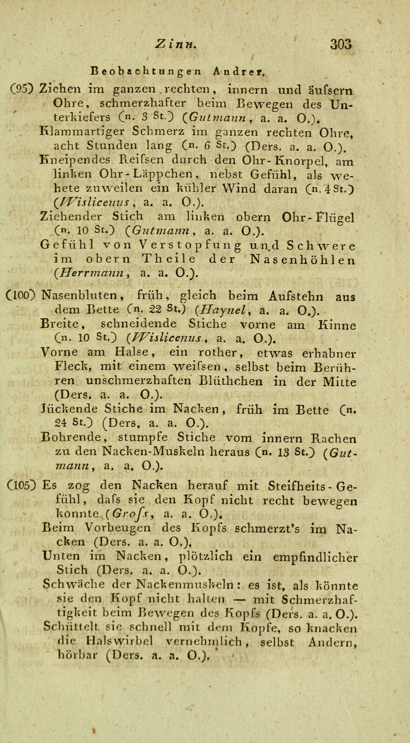 Beobachtungen Andrer, C95) Ziehen im ganzen rechten, innern und äufsern Ohre, schmerzhafter beim Bewegen des Un- terkiefers C' 3 StO (Gui?7iaun, a. a. O.)» Klammartiger Schmerz im ganzen rechten Ohre, acht Stunden lang (n. 6 St.) (Ders. a. a. O.). Kneipendes Reifsen durch den Ohr-Knorpel, am linken Ohr-Läppchen, nebst Gefühl, als we- hete zuweilen ein kühler Wind daran C'4St.) (^Wisliceiius, a. a. O.). Ziehender Stich am linken obern Ohr-Flügel (n, 10 Sc.) QGutmann, a. a. O.). Gefühl von Verstopfung un.d Schwere im obern Theile der Nasenhöhlen {Herrmaiiji, a. a. O.). ClOO^ Nasenbluten, früh, gleich beim Aufstehn aus dem Bette Cn. 22 St») {Haynel, a. a. O«). Breite, schneidende Stiche vorne am Kinne C. 10 StO {TVisliccnus, a. a. O.). Vorne am Halse, ein rother, etwas erhabner Fleck, mit einem Aveifsen, selbst beim Berüh- ren unschraerzhaften Blüthchen in der Mitte (Ders, a. a. O.). Juckende Stiche im Nacken, früh im Bette C» 24 St.) (Ders, a. a. O.). Bohrende, stumpfe Stiche vom innern Rachen zu den Nacken-Muskeln heraus C« 13 St.) (^Gut- mann, a, a, O.). Cl05]) Es zog den Nacken herauf mit Steifheits - Ge- fühl, dafs sie den Kopf nicht recht bewegen konnte {Grofs, a. a. 0.). Beim Vorbeugen des Kopfs schmerzt^s im Na- cken (Ders. a. a. O.), Unten im Nacken, plötzlich ein empfindlicher Stich (Ders. a. a. O.). Schwäche der Nackenmuskeln : es ist, als könnte sie den Kopf nicht halten — mit Schmerzhaf- tigkeit beim Bewegen des Kojifs (Ders. a. a. O.). Schüttelt sie schnell mit dem Kopfe, so knacken die Halswirbel vernehnilich, selbst Andern, hörbar (Ders. a. a. O.).