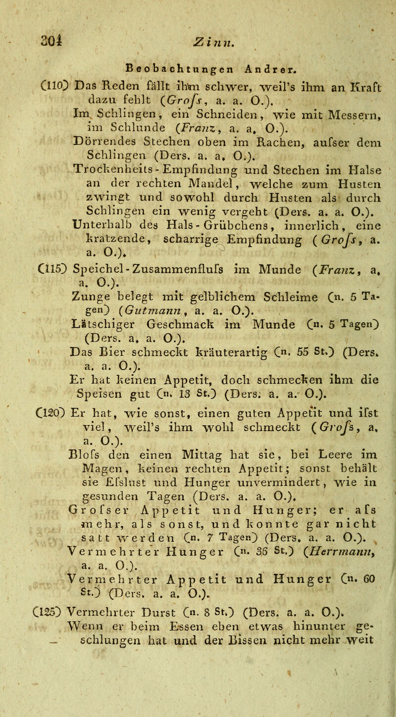 Beobachtungen Andrer. CllO^ Das Reden fällt ihim schwer, weil's ihm an Kraft dazu fehlt QGrofs, a. a. O.). Im^ Schlingen, ein Schneiden, wie mit Messern, im Schlünde {Franz, a. a» O.). Dörrendes Stechen oben im Rachen, aufser dem Schlingen (Ders. a. a» O.). Troclienheits - Empfindung und Stechen im Halse an der rechten Mandel, welche zum Husten zwingt und sowohl durch Husten als durch Schlingen ein ^venig vergeht (Ders. a. a. O.). Unterhalb des Hals-Grübchens, innerlich, eine kratzende, scharrige Empfindung (Grofs, a, a. O.)* ^ G15D Speichel-Zusammenflufs im Munde (Frajiz, a, a. O.). Zunge belegt mit gelblichem Schleime C, 5 Ta- gen) (Gutmann, a. a. O.). Latschiger Geschmack im Munde C» 5 Tagend (Ders. a» a. O.). ' Das Bier schmeckt kräuterartig C. 55 St.) (Ders» a. a. O.). Er hat keinen Appetit, doch schmecken ihm die Speisen gut C»» 13 St.} (Ders; a. a. O.). ClSO) Er hat, wie sonst, einen guten Appetit und ifst viel, weil's ihm wohl schmeckt (Grofs, a, a.D.). Blofs den einen Mittag hat sie, bei Leere im Magen, keinen rechten Appetit; sonst behält sie Efslust und Hunger unvermindert, wie in gesunden Tagen (Ders. a. a. O.), Grpfser Appetit und Hunger; er afs mehr, als sonst, und konnte gar nicht satt werden C» 7 Tagen} (Ders» a. a. O.). Vermehrter Hunger C« SS St.) (^Herrmann, a. a. O.). Vermehrter Appetit und Hunger C« ^0 SO (Ders. a. a. O.). C125} Vermehrter Durst C- 8 StO (Ders. a. a. O.)» Wenn er beim Essen eben etwas hinunter ge» - schlungen hat und der Bissen nicht mehr .weit