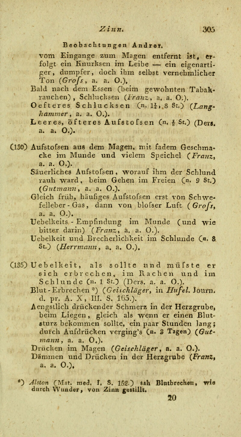 Beobachtungen Andref* vom Eingänge zum Magen entfernt ist, er- folgt ein Knurksen im Leibe — ein eigenarti- ger, dumpfer, doch ihm selbst vernehmlicher Ton {Grofs, a. a. O.), Bald nach dem Essen (beim gewohnten Tabak- rauchen) , Schlucksen (Franz, a* a. O.). Oefteres Schlucksen C^. Ij», 8 St.) (Lang* hanuner, a. a. O.)« Leeres, öfteres Aufstofsen C^i. f St.) (Ders* a. a. O.)» Cl305 Aufstofsen aus dem Magen, mit fadem Geschma* cke im Munde und vielem Speichel (Franzi a. a. O.). Säuerliches Aufstofsen, worauf ihm der Schlund rauh ward, beim Gehen im Freien C» 9 St,) {Gutmann ^ a. a. O.)^ Gleich früh, häufiges Aufstofsen erst von Schwe- felleber-Gas, dann von blofser Luft (Grofs^ a. a. O.)» Uebelkeits - Empfindung im Munde (und wie bitter darin) (Franz^ a. a. O.). Uebelkeit und Brecherlichkeit im Schlünde («♦ & StO (Herrmann, a» a, O.), C1S5) Ueb elkeit, als sollte und müfste elf eich erbrechen, im Racheii und im Schlünde (n. 1 St.) (Ders. a. a. O.). Blut - Erbrechen''^') QGeischlägert in FluJ^el. Jörnen» d. pr. A. X, m. S. 165.). Aengstlich drückender Schmerz in der Herzgrube, beim Liegen, gleich als wenn er einen Blut- gturz bekommen sollte, ein paar Stunden lang; durch Aufdrücken verging's (n. g Tagen) (Gut' mann, a. a. O,). Drücken im Magen (Getschläger, a. a. O.). Dämmen und Drücken in der Herzgrube (Franz% a. a. O.)» *) Jlston (Mat. med« I» S. 1520 ^^^ Blutbrechen, wld durch Wunder, von Zinn geatillt. 20