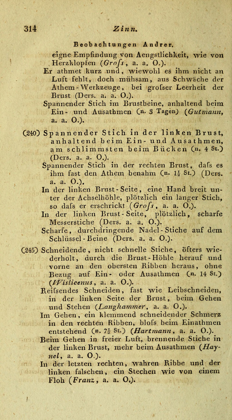 Beobachtungen Andrer. eigne Empfindung von Aengstlichkeit, -wie von Herzklopfen (Grofs, a. a. O.). Er athmet kurz und, wiewohl es ihm nicht an Luft fehlt, doch mühsam, aus Schwäche der Athem-Werkzeuge, bei groCser Leerheit der Brust (Ders. a. a. O,). Spannender Stich im Brustbeine, anhaltend beim Ein- und Ausathmen C^. S Tagenj {^Gutmann, a. a. O.). C240} Spannender Stich in der linken Brust, anhaltend beim Ein- und Ausathmen, am schlimmsten beim Bücken (♦ 4 St.) (Ders. a. a. O.). Spannender Stich in der rechten Brust, dafs es ihm fast den Athem benahm C» 1^ St.) (Ders. a. a. O.). In der linken Brust-Seite, eine Hand breit un- ter der Achselhöhle, plötzlich ein langer Stich, so dafs er erschrickt (^Grofs, a. a. O.). In der linken Brust-Seite, plötzlich, scharfe Messerstiche (Ders. a. a, O.). Scharfe, durchdringende Nadel-Stiche auf dem Schlüssel-Beine (Ders. a. a. O.). C245) Schneidende , nicht schnelle Stiche, öfters wie- derholt, durch die Brust-Höhle herauf imd vorne an den obersten Ribben heraus, ohne Bezug auf Ein- oder Ausathmen C« 14 St.) (^^Islicenus, a. a. O.). Beifsendes Schneiden, fast wie Leibschneiden, in der linken Seite der Brust, beim Gehen und Stehen {Langhammer^ a. a. O.). Im Gehen, ein klemmend schneidender Schmerz in den rechten Ribben, blofs beim Einathmen entstehend (• 71 St.) {Hartmann, a. a. O.). Beim Gehen in freier Luft, brennende Stiche in der linken Brust, mehr beim Ausathmen {Hay- ncl, a. a. O.)« In der letzten rechten, wahren Ribbe und der linken falschen, ein Stechen wie von einem Floh {Franz, a. a. O»).