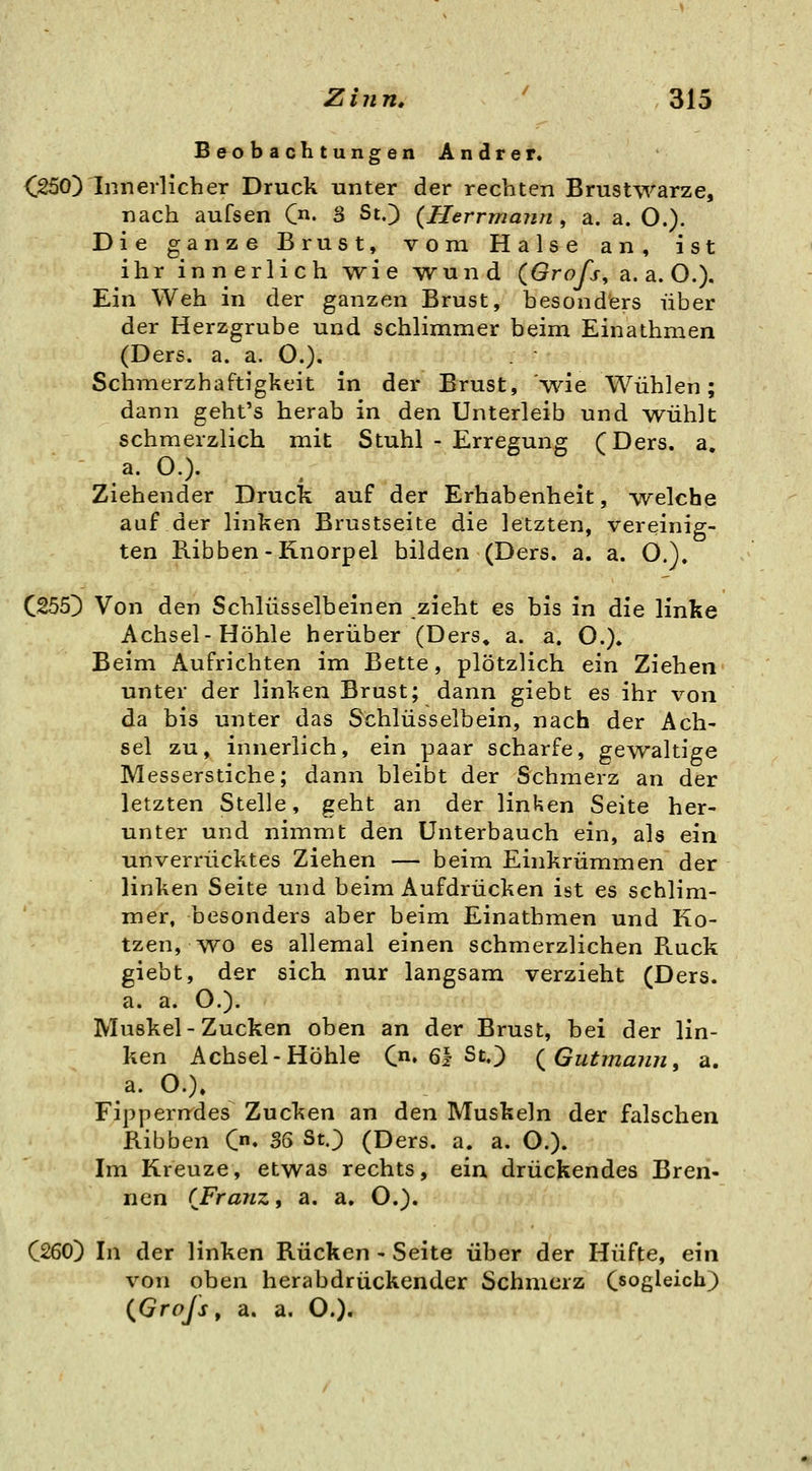 B e^o bachtungen Andrer. <^25oyinnerlicher Druck unter der rechten Brustwarze, nach aufsen C. 3 St.) {Herrmann , a. a. O.), Die ganze Brust, vom Halse an, ist ihr innerlich wie wund (Grafs, a.a.O.). Ein Weh in der ganzen Brust, besonders über der Herzgrube und schlimmer beim Einathmen (Ders. a. a. O.). Schmerzhaftigkeit in der Brust, wie Wühlen; dann geht's herab in den Unterleib und wühlt schmerzlich mit Stuhl - Erregung (Ders. a. - a. O.). Ziehender Druck auf der Erhabenheit, -welche auf der linken Brustseite die letzten, vereinig- ten Ribben-Knorpel bilden (Ders. a. a. O.). C255D Von den Schlüsselbeinen zieht es bis in die linke Achsel-Höhle herüber (Ders, a. a, O.). Beim Aufrichten im Bette, plötzlich ein Ziehen unter der linken Brust; dann giebt es ihr von da bis unter das Schlüsselbein, nach der Ach- sel zu, innerlich, ein paar scharfe, gewaltige Messerstiche; dann bleibt der Schmerz an der letzten Stelle, geht an der linken Seite her- unter und nimmt den Unterbauch ein, als ein unverrücktes Ziehen — beim Einkrümmen der linken Seite und beim Aufdrücken ist es schlim- mer, besonders aber beim Einathmen und Ko- tzen, wo es allemal einen schmerzlichen Ruck giebt, der sich nur langsam verzieht (Ders. a. a. O.). Muskel - Zucken oben an der Brust, bei der lin- ken Achsel-Höhle C«» 61 St.) { Gutmann ^ a. a. O.)» Fipperndes Zucken an den Muskeln der falschen Ribben C. 36 StJ (Ders. a. a. O.). Im Kreuze, etwas rechts, ein drückendes Bren- nen (Franz, a. a, O.). C260) In der linken Rücken - Seite über der Hüfte, ein von oben herabdrückender Schmerz Oogleicli) (^Grojs, a. a. O.).