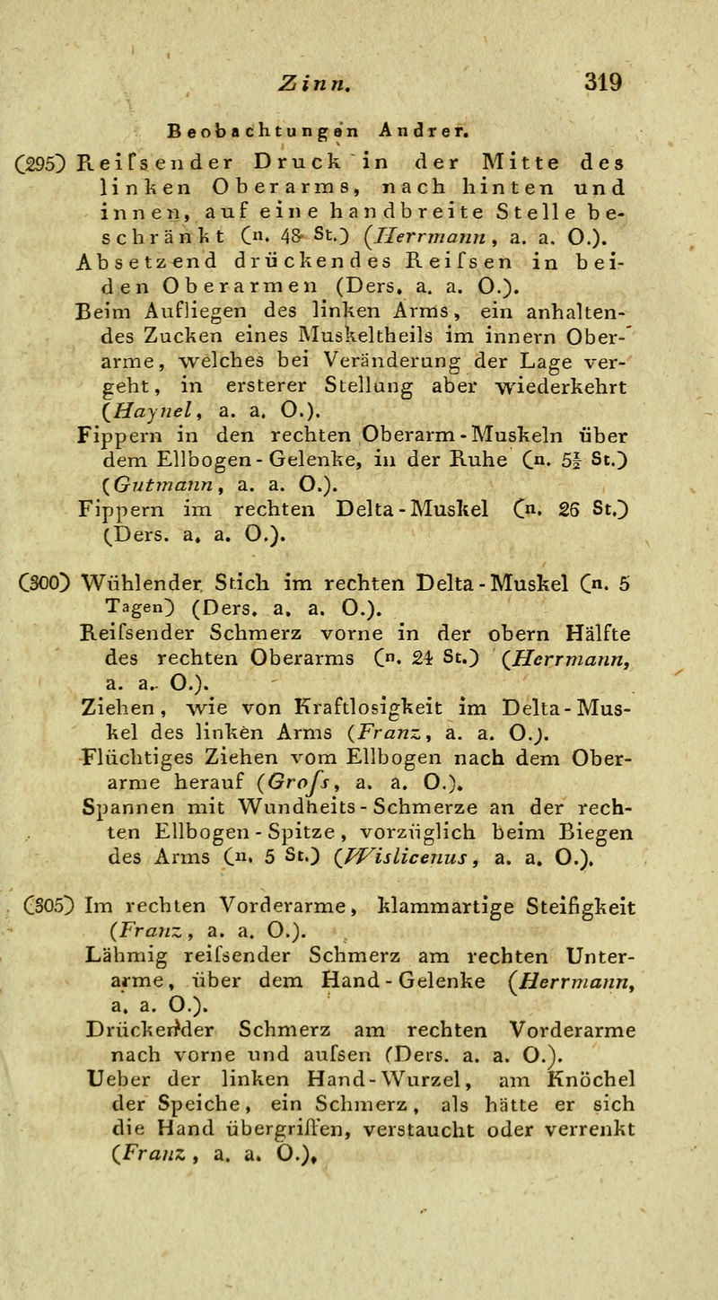 Beobachtungen Andrer. C295) Reifs en der Druck in der Mitte des linken Oberarms, nach hinten und innen, auf eine handbreite Stelle be- schränkt C» 48^ St.) {Ilerrmann ^ a. a. O.). Absetzend drückendes Reifs en in bei- den Oberarmen (Ders. a. a. O.)» Beim Aufliegen des linken Arms, ein anhalten- des Zucken eines Muskeltheils im innern Ober-' arme, welches bei Veränderung der Lage ver- geht, in ersterer Stellang aber wiederkehrt (^Haynel, a. a. O.). Fippern in den rechten Oberarm-Muskeln über dem Ellbogen-Gelenke, in der Ruhe C«« 5| St.) {Gutmann f a. a. O.). Fippern im rechten Delta-Muskel (j*- 25 St,]) QDers. a, a, O,). CSOO) Wühlender Stich im rechten Delta-Muskel C- 5 Tagen) (Ders. a, a. O.). Reifsender Schmerz vorne in der obern Hälfte des rechten Oberarms C. 24 St.) (JEIcrrmann, a. a.. O.).^ Ziehen, wie von Kraftlosigkeit im Delta-Mus- kel des linken Arms {Franz, a. a. O.). Flüchtiges Ziehen vom Ellbogen nach dem Ober- arme herauf (Grofs, a. a. O.)» Spannen mit Wundtieits-Schmerze an der rech- ten Ellbogen - Spitze , vorzüglich beim Biegen des Arms C» 5 St.) Qpf^islicenus, a. a. O.). CSOS^ Im rechten Vorderarme, klammartige Steifigkeit {Franz, a. a, O.). Lähniig reifsender Schmerz am rechten Unter- arme , über dem Hand - Gelenke (^Herrmann^ a» a. O.). Drücker^der Schmerz am rechten Vorderarme nach vorne und aufsen CDers. a. a. O.). Ueber der linken Hand - Wurzel, am Knöchel der Speiche, ein Schmerz, als hätte er sich die Hand übergrifl-en, verstaucht oder verrenkt QFranz , a. a. Ö.),