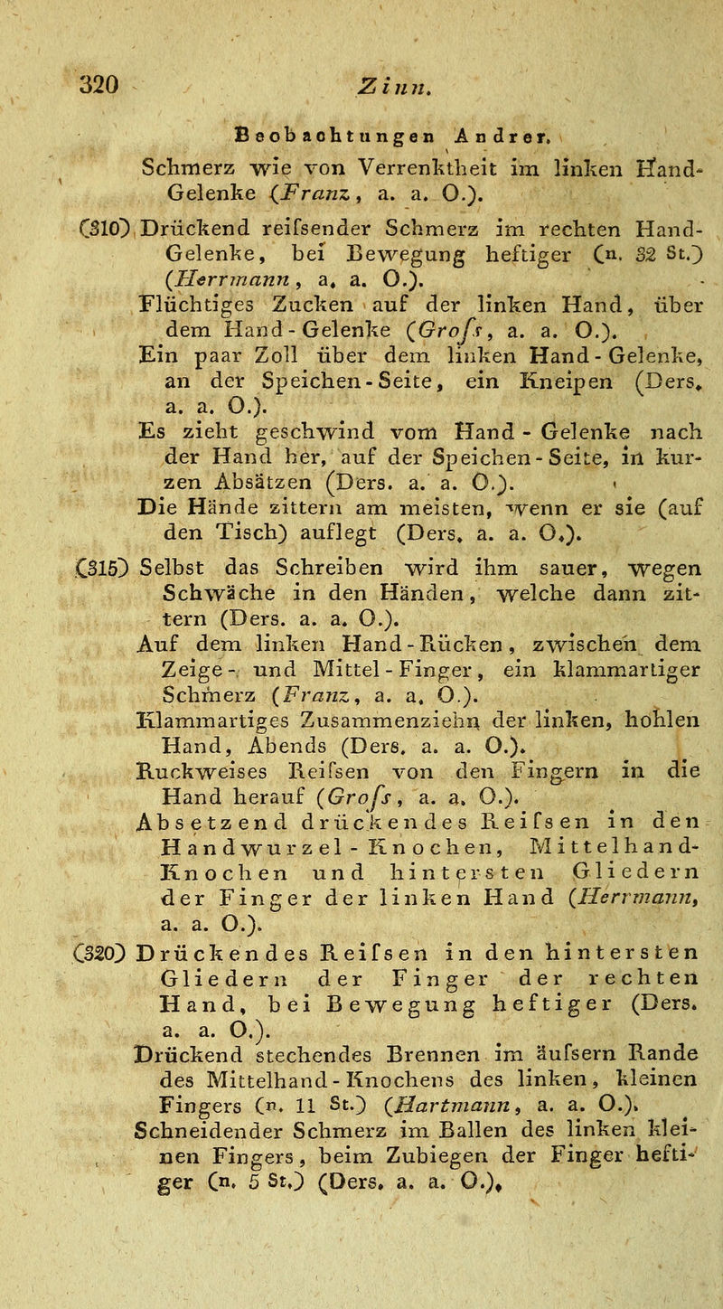 Beobachtungen Andrer. ' Sclinierz wie von Verrenktbeit im linken fend* Gelenke (^Franz^ a. a. O.). CSIO^ Drückend reifsender Schmerz im rechten Hand- Gelenke, bei Bewegung heftiger C- 52 St.^ {Herrmann, a« a. O.). Flüchtiges Zucken auf der linken Hand, über dem Hand-Gelenke (^Grofs, a. a. O.). Ein paar Zoll über dem. linken Hand-Gelenke, an der Speichen-Seite, ein Kneipen (Ders» a. a. O.). Es zieht geschwind vom Hand - Gelenke nach der Hand her, auf der Speichen-Seite, in kur- zen Absätzen (Ders. a. a. 0.^. ' Die Hände zittern am meisten, wenn er sie (auf den Tisch) auflegt (Ders* a. a. O*). CBlö!) Selbst das Schreiben wird ihm sauer, wegen Schwäche in den Händen, welche dann zit- tern (Ders. a. a* O.). Auf dem linken Hand - Rücken, zwischen dem Zeige- und Mittel - Finger , ein klammarliger Schmerz {Franz^ a. a, O.). Klamm artiges ZusammenziehA der linken, hohlen Hand, Abends (Ders. a. a. O.). Ruckweises Reifsen von den Fing^ern in die Hand herauf (Grofs^ a. a. O.). Absetzend drückendes Reifsen m den Handwurzel - Knochen, Mittelhand- Knochen und hintersten Gliedern der Finger der linken Hand (Henmann, a. a. O.). CB20) Drückendes Reifsen in den hintersten Gliedern der Finger der rechten Hand, bei Bewegung heftiger (Ders. a. a. O.). Drückend stechendes Brennen im äufsern Rande des Mittelhand-Knochens des linken, kleinen Fingers (♦ 11 St.) (Hartmann, a. a. O.)» Schneidender Schmerz im Ballen des linken klei- nen Fingers, beim Zubiegen der Finger hefti*' ger Qn, 5 St.) (Ders, a. a. O.)^