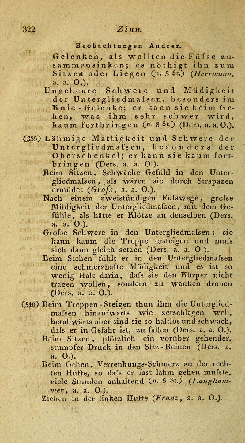 Beobachtungen Andrer. Gelenken, als wollten dieFüfse zu- sanrnieasinken; es nöthigt ihn zum Sitzen oder Liegen Qn. 5 St,) (Herrmarni, a. a. O«)« Ungeheure Schwere und Müdigkeit der Untergliedmafsen, besonders im Knie -Gelenke; er kann sie beim Ge- hen, -was ihm sehr schwer wird, kaum fortbringen (• 8 St.) (Ders» a. a,O.), (ß,B5') Lähmige Mattigkeit und Schwere der Untergliedmafsen, besonders der Oberschenkel; er kann sie kaum fort- bringen (Ders. a. a. O.)« Beim Sitzen, Schwäche-Gefühl in den Unter- gliedmafsen , als wären sie durch Strapazen ermüdet (^Grofs, a. a. O.). Nach einem zweistündigen Fufswege, grofse Müdigkeit der Untergliedmafsen,mit dem Ge- fühle, als hätte er Klötze an denselben (Ders. a. a. O.). Grofse Schwere in den Untergliedmafsen : sie kann kaum die Treppe ersteigen und mufs sich dann gleich setzen (Ders. a. a. O.). j Beim Stehen fühlt er in den Untergliedmafsen eine schmerzhafte Müdigkeit und es ist so wenig Halt darin, dafs sie den Körper nicht tragen wollen, sondern zu wanken drohen (Ders. a. a. O.)« CS40) Beim Treppen - Steigen thun ihm die Unterglied- mafsen hinaufwärts wie zerschlagen weh, herabwärts aber sind sie so haltlos und schwach, dafs er in Gefahr ist, zu fallen (Ders. a. a. O.). Beim Sitzen, plötzlich ein vorüber gehender, stumpfer Druck in den Sitz-Beinen (Ders. a. a. 0.). Beim Gehen, Verrenkangs-Schmerz an der rech- ten Hüfte, so dafs er fast lahm gehen muTste, viele Stunden anhaltend C» 5 St.) (Laugham- mer, a. a. O.). Ziehen in der linken Hüfte (Franz, a, a» O.),