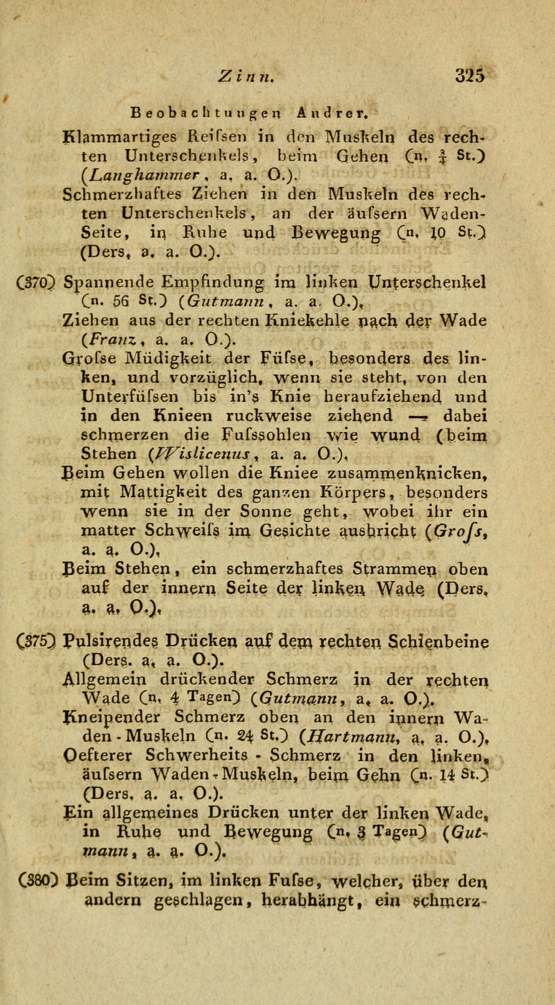 Beobachtungen Andrer. Klßmmartiges Reifsen in den Mushein des rech- ten Unterschenkels, beim Gehen C^. | St.) (^Langharnmer, a. a. O.). Schmerzhaftes Ziehen in den Muskeln des rech- ten Unterschenkels, an der äufsern Wüden- Seite, in Ruhe upd Bewegung Cn. ^o St.) (Ders, a, a. O.). QS70) Spannende Empfindung im linken Unterschenkel Qn. 56 St.) {Gntmann ^ a. a. O.), Ziehen aus der rechten liniekehle p^ch der Wade (^Franz, a. a. O.). Grofse Müdigkeit der Füfse, besopdera des lin- ken, und vorzüglich, wenn sie steht, von den Unterfüfsen bis in's Knie heraufziehend und in den Knieep ruckweise ziehend —s dabei schmerzen die Fufssohlen wie wund (beim Stehen {J^islicenus ^ a. a. O.), Beim Gehen wollen die Kniee zusarnp^enl^picken, mit Mattigkeit des gan^.ep Körpers, besonders ■wenn sie in der Sonne geht, wobei ihr ein Platter Schweifs ira Gesichte ausbricht (Gro/j, a. ^. O.), Beim Stehep, eip schmerzhaftes Strammep oben auf der ippern Seite de? lipHeu Ws4q (Ders, a. ft, Q,), C3753 Pulsirendes Drücken ^V^ dew rechten Schienbeine (Ders. a, a. O.). Allgemeip drückender Schmerz in der rechten Wade (Jx^ 4 Tagen) (^Qutmann, a« a. O.). Jtneipender Schmerz oben an den ipnerp Wa- den - Muskeln C«- 24 St.) {Uartmami, a, a. O.), Qefterer Schwerheits - Schmerz in den linken, äufsern Waden rMus^^eln, beipa Gehn (n. 14 St.) (Ders, a. a. O.). Ein allgemeines Drücken unter der linken Wade, in Ruhe und Bewegupg C* ^ Tagen) {^Gut- mannt a. ft. O.). CS80) 3eim Sitzcp, im lipken Fufse, welcher, über den andern geschlagen, herabhängt, ein $chmcrij-