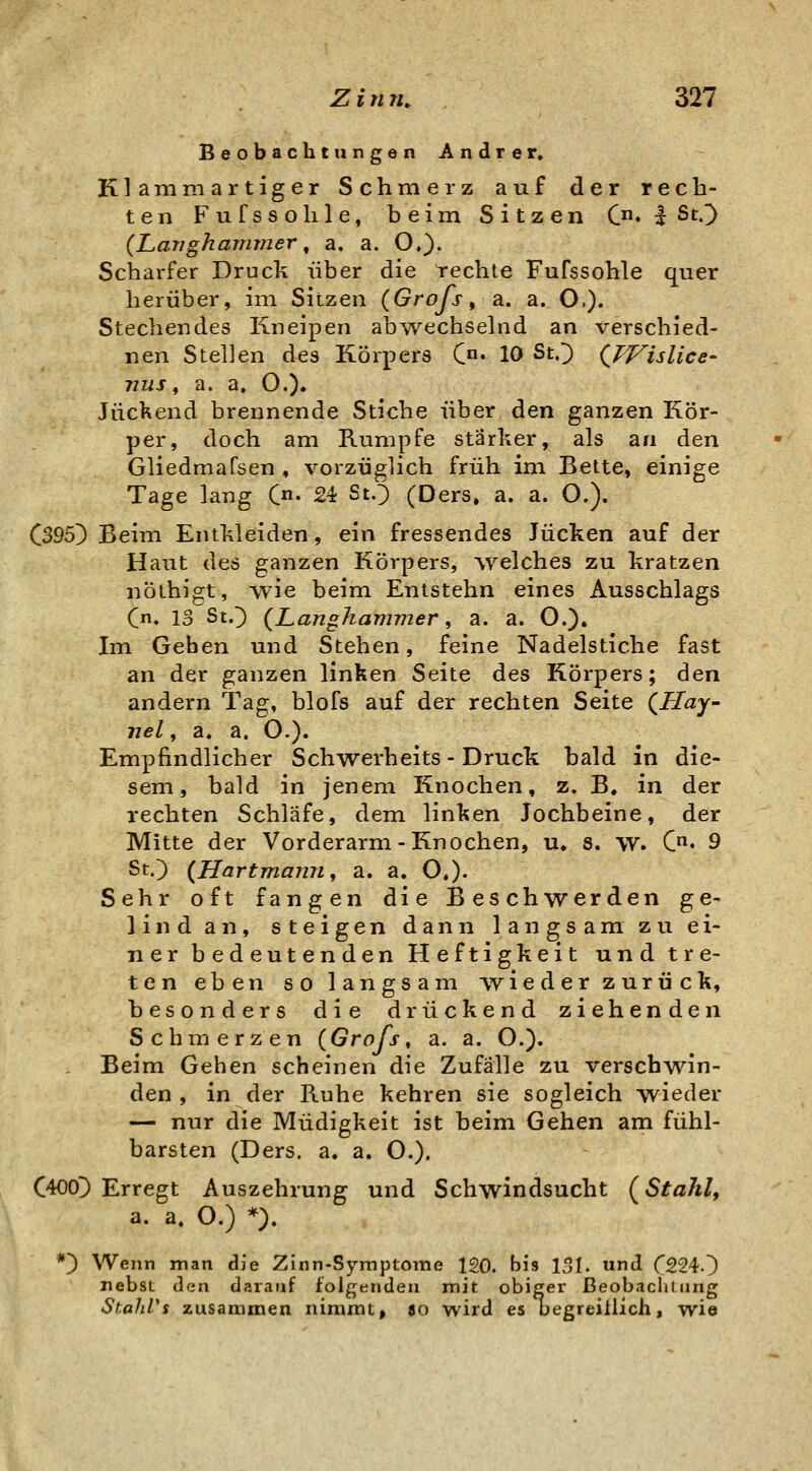 Beobachtungen Andrer, Klammartiger Schmerz auf der rech- ten Fufssohle, beim Sitzen C» I St.^) (Larigharmner ^ a. a. O,)- Scharfer Druck über die rechte Fufssohle quer herüber, im Sitzen (GroJ^s, a. a. O.). Stechendes Kneipen ab^vechselnd an verschied- nen Stellen des Körpers C« 10 St,') (^TVislice- nus f a. a, O.)» Juckend brennende Stiche über den ganzen Kör- per, doch am Rumpfe stärker, als an den Gliedmafsen , vorzüglich früh im Bette, einige Tage lang C«- 24 StO (Ders. a. a. O.). C395) Beim Entkleiden, ein fressendes Jucken auf der Haut des ganzen Körpers, welches zu kratzen nöthigt, wie beim Entstehn eines Ausschlags Qn, 13 St.^ (LangJiammer f a. a. O.). Im Gehen und Stehen, feine Nadelstiche fast an der ganzen linken Seite des Körpers; den andern Tag, blofs auf der rechten Seite (üZay- nel, a. a. O.). Empfindlicher Schwerheits - Druck bald in die- sem, bald in jenem I^nochen, z. B, in der rechten Schläfe, dem linken Jochbeine, der Mitte der Vorderarm-Knochen, u, s. vv. C« 9 St.) (Hartmamif a. a. O,). Sehr oft fangen die Beschwerden ge- lind an, steigen dann langsam zu ei- ner bedeutenden Heftigkeit und tre- ten eben so langsam wieder zurück, besonders die drückend ziehenden Schmerzen (Grofs, a. a. O.). Beim Gehen scheinen die Zufälle zu verschwin- den , in der Ruhe kehren sie sogleich wieder — nur die Müdigkeit ist beim Gehen am fühl- barsten (Ders. a. a. O.). C400]) Erregt Auszehrung und Schwindsucht (^Stahl, a. a. O.) *). *} Wenn man die Zlnn-Syraptome 120. bis 131. und (2240 nebsL den darauf folgenden nnit obigei ßeobaclunng StahVs zusammen nimmt, ao wird es üegreiilich, wie