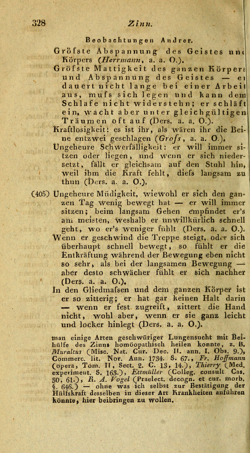 iSeobachtutigen Andre f. Grbfste Abspannung des Geistes iinc Körpers {Herrwamu a. a. O.), Gröfste Mattigkeit des ganzen Körpferi Und Abspannung des Geistes — ei dauert nicht lange bei einer Arbeit ausj niufs sich legen und kann dem Schlafe nicht widerstehn; er schläft ein, Wacht abet unter gleichgültigen Träumen oft auf (Ders. a. a. O.). Kraftlosigkeiti es ist ihr, als wären ihr die Bei- ne entzwei gesfchlagen {Grafs, a. a. O.)* Ungeheure Schwerfälligkeit: er will iinmet si- tzen oder liegen, und wenn er sich nieder- setzt, fällt er gleichsam auf den Stuhl hin^ weil ihm die Kraft fehlt, diefs langsatn zu thun (t)ers. a. a. O.)^ C4Ö5^ Ungeheure Müdigkeit, wieWohl er sich den gan- zen Tag Wenig beWegt hat — er will immer sitzen; beim langsatn Gehen empfindet er'ä ani meisten, Weshalb er Unwillkürlich schnell geht^ wo er's weniger fühlt (Ders. ä. a. O.). Wenn er geschwind die Treppe steigt* odor sich überhaupt schnell bewegt, so fühlt er die £ntkräftung Während der Bewegung eben nicht so öehr» als bei der langsamen Bewegung —^ aber desto schwächer fühlt et sich nachhet ' (Ders. a. a. OO. In den (jliedmafsen tind deiii gänjzeri Körpei* ist er so zitterig; er hat gar keinen Halt darin — Wenn er fest zugreift, zittert die Hand nichti wohl aber* ^wenn er sie gan^ leicht und. loeker hinlegt (Ders. ä. a. O.). liiarl einige Atten ggscllwütiger' Lüngeilöuctit init ßei- hülfe des Zinns homöopathisch heilen konnte, z, B. Murahus CMisc. Nat. Cur. Dec. H. ann. I, Obs. 9.)* Commetc. lit. Nor. Anh. 1734. S. 67,, Fr, Hoffmann Copera, Tom. II* Söct. 2. C. 13, 140* Thierry ^Med. experimeut. S. 1630* ^ttmUlUr CCoUeg. consult. Gas. SO^ ölO» ■^' ^- Vogel (^Praelect. decogn. et cur. inorb* §. 6460 — ohne was ich selbst zur Bestätigung der Hülfsktaft desselben in dieser Art Krankheiten anführen könnte^ hier beibringen 2u wollen.