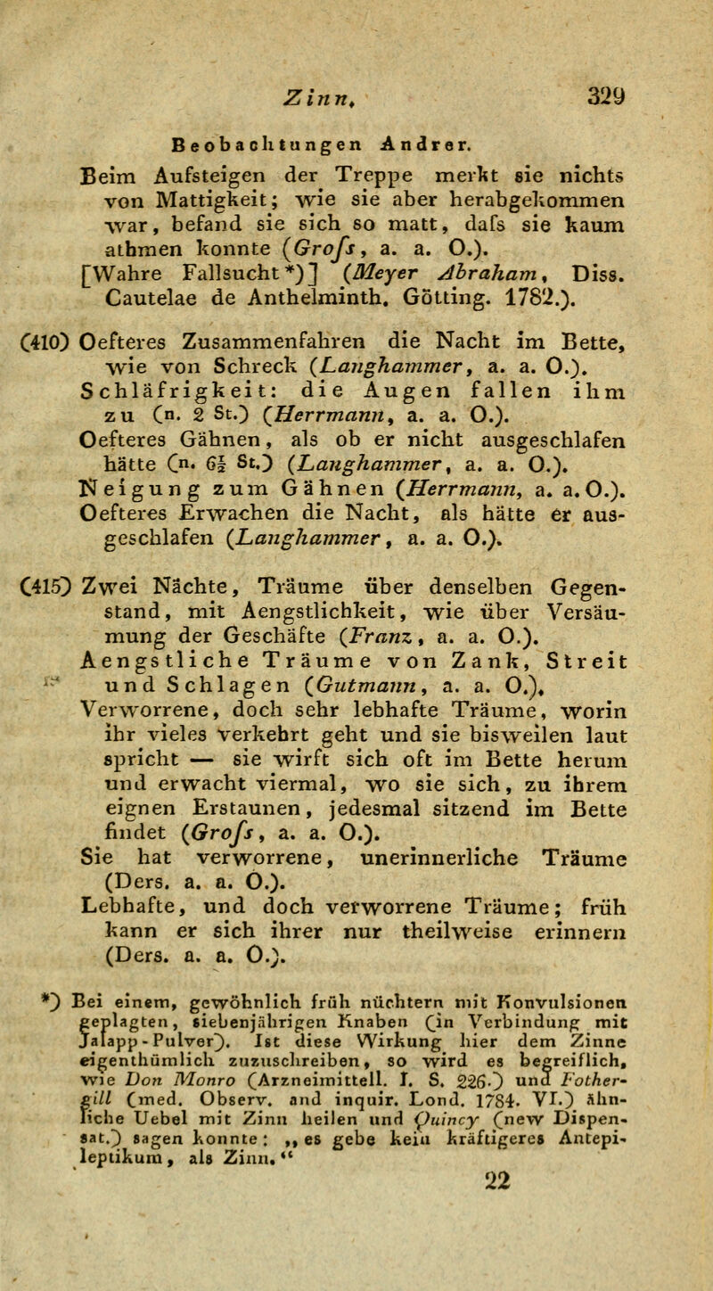 Beobachtungen Andrer. Beim Aufsteigen der Treppe merlit sie nichts von Mattigkeit; wie sie aber herabgeltommen vvar, befand sie sich so matt, dafs sie kaum atbmen konnte (^Grofs, a. a. O.). [Wahre Fallsucht*)] (Meyer Abraham, Diss. Cautelae de Anthelminth. GÖtting. 1782.). C410) Oefteres Zusammenfahren die Nacht im Bette, vvie von Schreck (Laughammer, a. a. O.). Schläfrigkeit: die Augen fallen ihm zu (n. 2 St.) (Herrmannf a. a. O.). Oefteres Gähnen, als ob er nicht ausgeschlafen hätte C* 61 St.) (Langhammer, a. a. O,). Neigung zum Gähnen (Herrmann, a. a.O.). Oefteres Erwachen die Nacht, als hätte er aus- geschlafen (Langhammer ^ a. a. O.). C415) Zwei Nächte, Träume über denselben Gegen- stand, mit Aengstlichkeit, wie über Versäu- mung der Geschäfte (Franz, a. a. C). Aengstliche Träume von Zank, Streit ^ und Schlagen (Gutmann, a. a. O.)» Verworrene, doch sehr lebhafte Träume, worin ihr vieles verkehrt geht und sie bisweilen laut spricht — sie wirft sich oft im Bette herum und erwacht viermal, wo sie sich, zu ihrem eignen Erstaunen, jedesmal sitzend im Bette findet (Grofs, a. a. O.)» Sie hat verworrene, unerinnerliche Träume (Ders. a. a. Ö.). Lebhafte, und doch verworrene Träume; früh kann er sich ihrer nur theilweise erinnern (Ders. a. a. C). *) Bei einem, gewöhnlich früh nüchtern mit Konvulsionen feplagten, siebenjährigen Knaben (^in Verbindung mit alapp-Pulver^. Ist diese Wirkung hier dem Zinne eigenthümlich zuziisclireiben, so wird es begreiflich, wie Don Monro (Arzneimitteil. I. S. 2260  Fother- gill (med. Observ. and inquir. Lond. 1784. VI.) Ähn- liche Uebel mit Zinn heilen und i^uincy (new Dispen- 8at.3 sagen konnte: ,, es gebe kein kräftigere» Antepi- lepiikum, ai» Zinn, ** 22