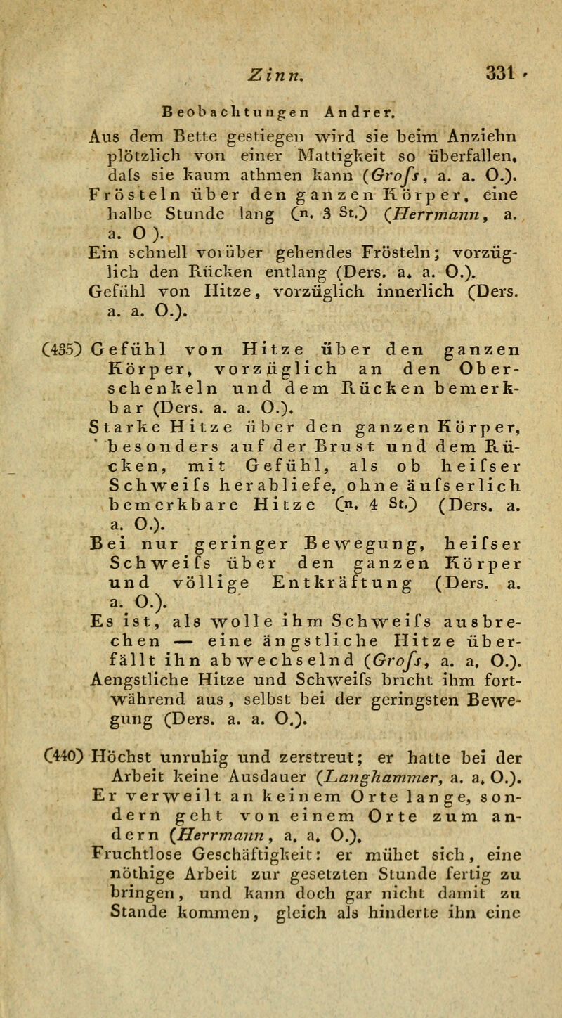 Beobachtungen Andrer. Aus dem Bette gestiegen w-ird sie beim Anziehn plötzlich von einer Mattigkeit so überfallen, da[s sie kaum athmen kann (Grafs, a. a. O.). Frösteln über den ganzen Körper, eine halbe Stunde lang Qn, 3 St,) QUerrmann, a. a. O). Ein schnell vorüber gehendes Frösteln; vorzüg- lich den Rücken entlang (Ders. a« a. O.). Gefühl von Hitze, vorzüglich innerlich (Ders. a. a. O.). C435) Gefühl von Hitze über den ganzen Körper, vorzjiiglich an den Ober- schenkeln und dem Rücken bemerk- bar (Ders. a. a. O.)» Starke Hitze über den ganzen Körper, 'besonders auf der Brust und dem Rü- cken, mit Gefühl, als ob heifser Schweifs herabliefe, ohne äufserlich bemerkbare Hitze C. 4 StO (Ders. a. a. O.). Bei nur geringer Bewegung, heifser Schweifs über den ganzen Körper und völlige Entkräftung (Ders. a. a.O.). Es ist, als wolle ihm Schweifs ausbre- chen — eine ängstliche Hitze über- fällt ihn abwechselnd (Grofs, a. a, O.). Aengstliche Hitze und Schweifs bricht ihm fort- während aus , selbst bei der geringsten Bewe- gung (Ders. a. a. O.). (440) Höchst unruhig und zerstreut; er hatte bei der Arbeit keine Ausdauer (Langhammer, a. a, O.). Er verweilt an keinem Orte lange, son- dern geht von einem Orte zum an- dern (Herrmaiin, a. a, O.). Fruchtlose Geschäftigkeit: er mühet sich, eine nöthige Arbeit zur gesetzten Stunde fertig zu bringen, und kann doch gar nicht damit zu Stande kommen, gleich als hinderte ihn eine