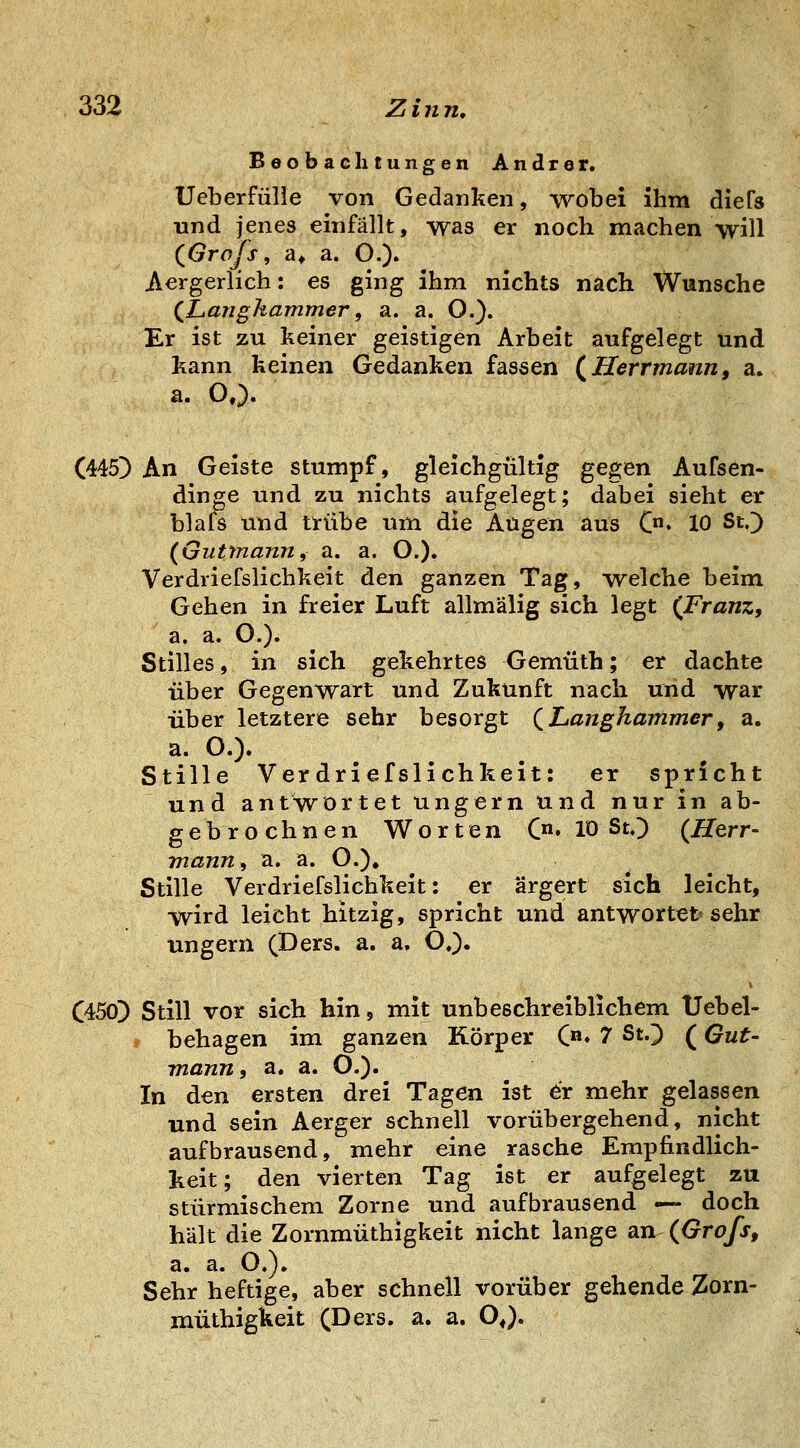 Beobachtungen Andrer« Ueberfülle von Gedanken, wobei ihm diefs und jenes einfällt, was er noch machen will (^Grofs, a* a. O.)» Aergerlich: es ging ihm nichts nach Wunsche (X^anghammer, a. a. O.). Er ist zu keiner geistigen Arbeit aufgelegt und kann keinen Gedanken fassen (^Herrmann, a. a. O,). (445^ An Geiste stumpf, gleichgültig gegen Aufsen- dinge und zu nichts aufgelegt; dabei sieht er blafs und trübe um die Augen aus C» 10 St.) (öuttnann, a. a. O.). Verdriefslichkeit den ganzen Tag, welche beim Gehen in freier Luft allmälig sich legt (^Franz, a. a. O.). Stilles, in sich gekehrtes Gemüth; er dachte über Gegenwart und Zukunft nach und war über letztere sehr besorgt QLanghammer, a. a. O.). Stille Verdriefslichkeit: er spricht und antwortet ungern und nur in ab- g e b r o c h n e n Worten Qa, m StO (Herr- mann, a. a. O.). Stille Verdriefslichkeit: er ärgert sich leicht, wird leicht hitzig, spricht und antwortet* sehr ungern (Ders. a. a, O.). C450]) Still vor sich hin, mit unbeschreiblichem Uebel- * behagen im ganzen Körper C* 7 St.) (Gut- mann, a. a. O.)« In den ersten drei Tagen ist er mehr gelassen und sein Aerger schnell vorübergehend, nicht aufbrausend, mehr eine rasche Empfindlich- keit; den vierten Tag ist er aufgelegt zu stürmischem Zorne und aufbrausend — doch hält die Zornmüthigkeit nicht lange an (Grofs, a, a. O.). Sehr heftige, aber schnell vorüber gehende Zorn- müthigkeit (Ders. a. a. OJ.