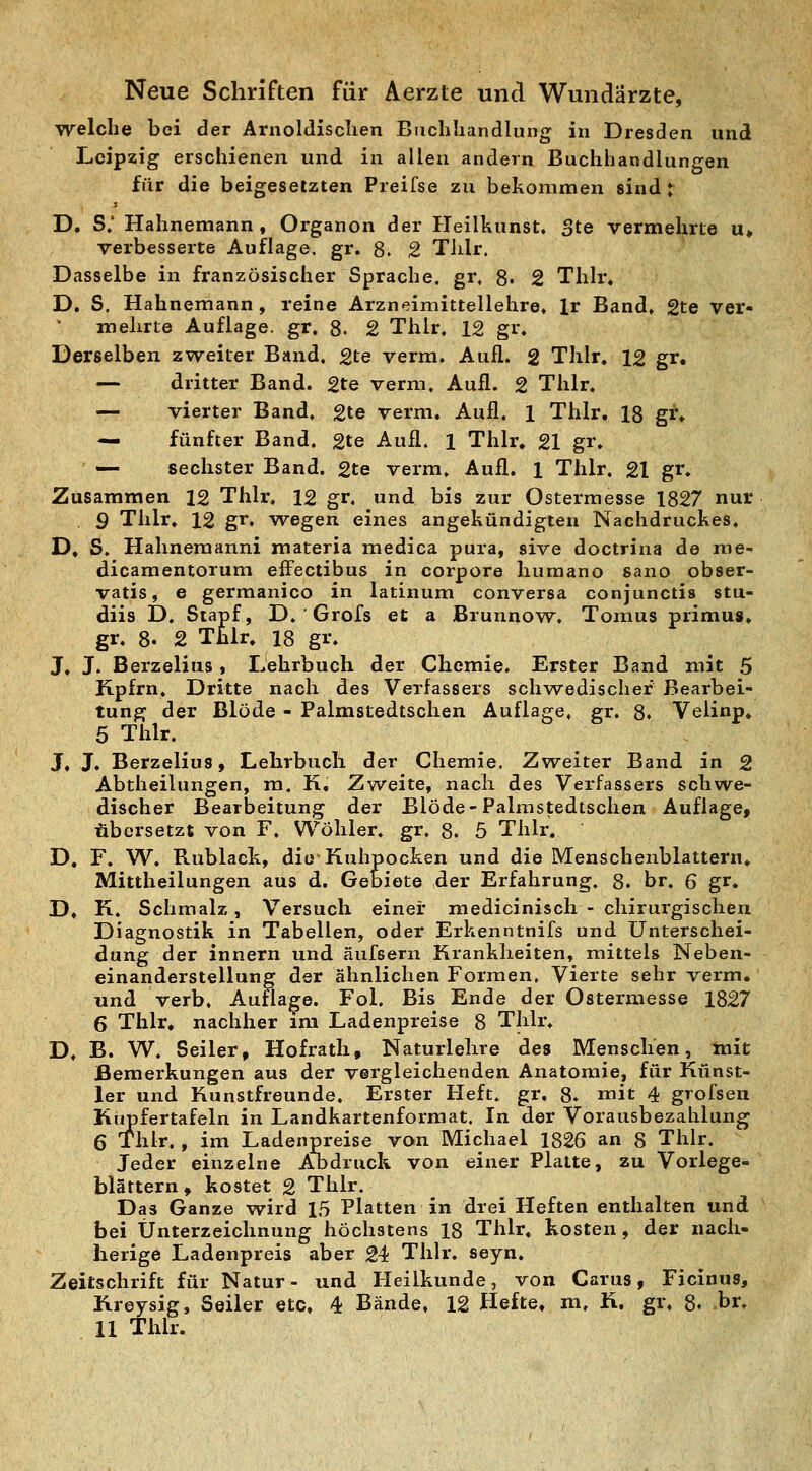 Neue Schriften für Aerzte und Wundärzte, Trelche bei der Ariioldisclien Buchhandlung in Dresden und Leipzig erschienen und in allen andern Buchhandlungen für die beigesetzten Preifse zu bekommen sind t D. S; Hahnemann , Organon der Heilkunst. Ste vermehrte u» verbesserte Auflage, gr. 8. 2 Tlilr. Dasselbe in französischer Sprache, gr. 8« 2 Tlilr. D. S, Hahnemann, reine Arzneimittellehre, Ir Band» gte ver- melirte Auflage, gr» 8. 2 Tlilr. 12 gr. Derselben zweiter Band, gte verm. Aufl. 2 Thlr. 12 gr. — dritter Band. 2te verm. Aufl. 2 Thlr. — vierter Band. 2te verm. Aufl. 1 Thlr. 18 gr. — fünfter Band. 2te Aufl. 1 Thlr. 21 gr. «— sechster Band. 2te verm. Aufl. 1 Thlr. 21 gr. Zusammen 12 Thlr. 12 gr. und bis zur Ostermesse 1827 nur 9 Thlr. 12 gr. wegen eines angekündigten Nachdruckes. D, S. Plahnemanni materia medica pui'a, sive doctrina de roe- dicamentorum effectibus in corpore humano sano obser- vatis, e germanico in latinum conversa conjunctis stu- diis D. Stapf, D. ' Grofs et a Brunnow^. Tomus primus. gr. 8. 2 Thlr. 18 gr. J. J. Berzelius, Lehrbuch der Chemie. Erster Band mit ,5 Kpfrn, Dritte nach des Verfassers schw^edischef Bearbei- tung der Blöde - Palmstedtschen Auflage, gr. 8. Velinp. 5 Thlr. J, J. Berzelius, Lehrbuch der Chemie. Zweiter Band in 2 Abtheilungen, m. K. Zweite, nach des Verfassers schwe- discher Bearbeitung der Blöde-Palmstedtschen Auflage, übersetzt von F. Wöliler. gr, 8. 5 Thlr. D, F. W. Rublack, die-Kuhpocken und die Menschenblattern. Mittheilungen aus d. Gebiete der Erfahrung. 8. br. 6 gr. D. K. Schmalz, Versuch einer medicinisch - chirurgischen Diagnostik in Tabellen, oder Erkenntnifs und Unterschei- dung der innern und äufsern Krankheiten, mittels Neben- einanderstellung der ähnlichen Formen, Vierte sehr verm. und verb, Auflage. Fol. Bis Ende der Ostermesse 1827 6 Thlr. nachher im Ladenpreise 8 Thlr. D» B. W. Seiler, Hofrath, Naturlehre des Menschen, mit Bemerkungen aus der vergleichenden Anatomie, für Künst- ler und Kunstfreunde. Erster Heft. gr. 8. mit 4 grofsen Kiipfertafeln in Landkartenformat. In der Vorausbezahlung 6 Thlr., im Ladenpreise von Michael 1826 an 8 Thlr. Jeder einzelne Abdruck von einer Platte, zu Vorlege- blättern, kostet 2 Thlr. Das Ganze wird 1,5 Platten in drei Heften enthalten und bei Unterzeichnung höchstens 18 Thlr. kosten, der nach- herige Ladenpreis aber 24 Thlr. seyn. Zeitschrift für Natur- und Heilkunde, von Carus, Ficinus, Kreysig, Seiler etc. 4 Bände, 12 Hefte, m, K. gr, 8. br, 11 Thlr.