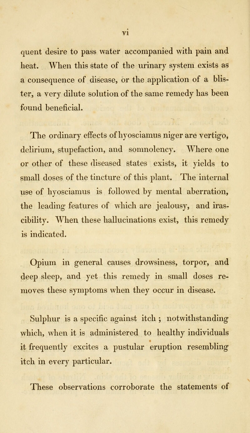 quent desire to pass water accompanied with pain and heat. When this state of the urinary system exists as a consequence of disease, or the application of a blis- ter, a very dilute solution of the same remedy has been found beneficial. The ordinary effects of hyosciamus niger are vertigo, delirium, stupefaction, and somnolency. Where one or other of these diseased states exists, it yields to small doses of the tincture of this plant. The internal use of hyosciamus is followed by mental aberration, the leading features of which are jealousy, and iras- cibility. When these hallucinations exist, this remedy is indicated. Opium in general causes drowsiness, torpor, and deep sleep, and yet this remedy in small doses re- moves these symptoms when they occur in disease. Sulphur is a specific against itch ; notwithstanding which, when it is administered to healthy individuals it frequently excites a pustular eruption resembling itch in every particular. These observations corroborate the statements of