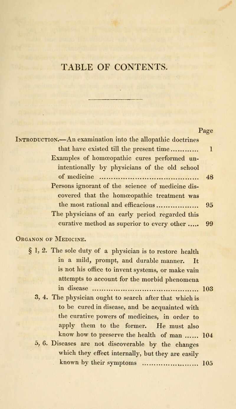 TABLE OF CONTENTS. Page Introduction.—An examination into the allopathic doctrines that have existed till the present time 1 Examples of homoeopathic cures performed un- intentionally by physicians of the old school of medicine 48 Persons ignorant of the science of medicine dis- covered that the homoeopathic treatment was the most rational and efficacious 95 The physicians of an early period regarded this curative method as superior to every other 99 Organon of Medicine. § I, 2. The sole duty of a physician is to restore health in a mild, prompt, and durable manner. It is not his office to invent systems, or make vain attempts to account for the morbid phenomena in disease 103 3, 4. The physician ought to search after that which is to be cured in disease, and be acquainted with the curative powers of medicines, in order to apply them to the former. He must also know how to preserve the health of man 104 5, 6. Diseases are not discoverable by the changes which they effect internally, but they are easily known by their symptoms ^ 105