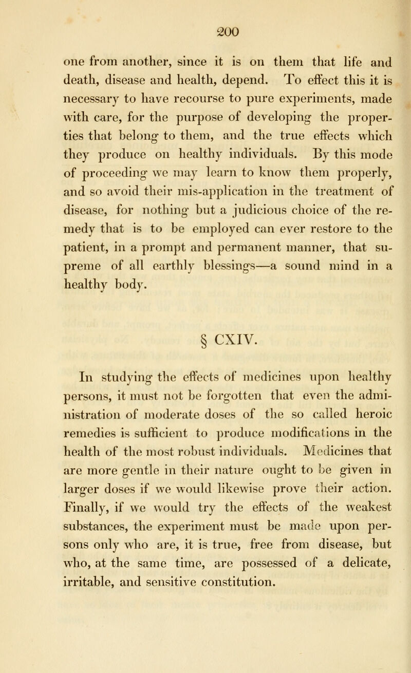 one from another, since it is on them that life and death, disease and health, depend. To effect this it is necessary to have recourse to pure experiments, made with care, for the purpose of developing the j)roper- ties that belong to them, and the true effects which they produce on healthy individuals. By this mode of proceeding we may learn to know them properly, and so avoid their mis-application in the treatment of disease, for nothing but a judicious choice of the re- medy that is to be employed can ever restore to the patient, in a prompt and permanent manner, that su- preme of all earthly blessings—a sound mind in a healthy body. § CXIV. In studying the effects of medicines upon healthy persons, it must not be forgotten that even the admi- nistration of moderate doses of the so called heroic remedies is sufficient to produce modifications in the health of the most robust individuals. Medicines that are more gentle in their nature ought to be given in larger doses if we would likewise prove their action. Finally, if we would try the effects of the weakest substances, the experiment must be made upon per- sons only who are, it is true, free from disease, but who, at the same time, are possessed of a delicate, irritable, and sensitive constitution.