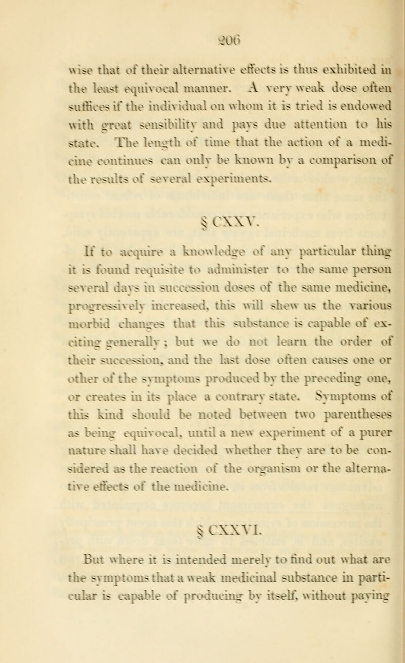 the least ei|uivoci^l manner. A very weivk dose often sutHces if the individual on whom it is tried is endowed with irreat sensibility and pays due attention to his state. The leiuith of time that the action of a medi- cine continues can only be known by a comparison of the results of several experiments, § cxxv. If to acquire a knowledofo of any particidar thing it is foimd requisite to administer to the same person several daA*s in succession doses of the same medicine^ pro<rressivelv increased, this will shew us the various morbid chancres that this subst;uice is capable of ex- citiuiT irenerallv ; but we do not learn the order of their succession, and the last dose often causes one or other of the svmptoms produced by the preceding one, or creates in its place a contrary state. Symptoms of this kind should be noted between two parentheses as being equivocal, until a new experunent of a ptirer natiure shall have decided whether they are to be con- sidered as the reaction of the organism or the alterna- tive effects of the medicine. § CXXYI. But where it is intended merely to lind out what are the symptoms that a weak medicinal substance in parti- cular is capable oi producing by itself, without paying