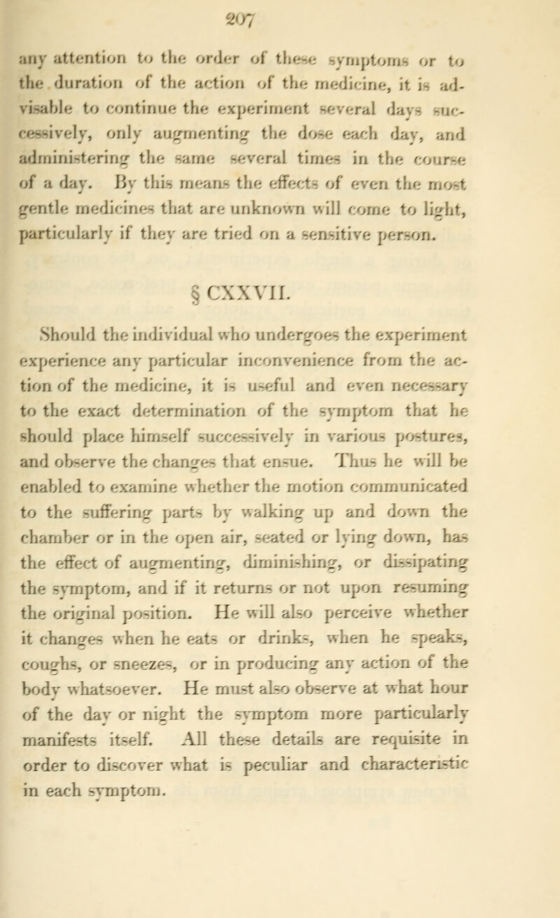 any attention to tho order of tlioHe symptoms or to the duration of the action of the medicine, it is ad- visahhi to r:ontinue the experiment several flays suc- cessively, only au^mentin<^ the dose each flay, and adminLstering the same several timf^ in the course of a d;iy. By this meaas the effects of even the mrjst ^fentle medicines that are unknown will come to li^ht, particularly if they are tried on a s^:;nsitive person. §CXX\'JI. Should the individual who undergoes the experiment experience any particular inconvenience from the ac- tion of the medicine, it is aseful and even necessary to the exact determination of the symptom that he should place himself successively in various postures, and observe the changes that ensue. Thus he will be enabled to examine whether the motion communicated to the sufFerinrr parts by walking up and down the chamber or in the open air, seated or lying down, has the effect of au^Tnenting, diminishing, or dissipating the symptom, and if it returns or not upon res^aming the original position. He will also perceive whether it charif^es when he eats or drinks, when he speaks, couf^^hs, or sneezes, or in producing any action of the bodv whatsoever. He must also observe at what hour of the dav or rii^rht the symptom more particularly manifests itself. All these details are requisite In order to discover what Is pecoiUar and charactenstic in each symptom.