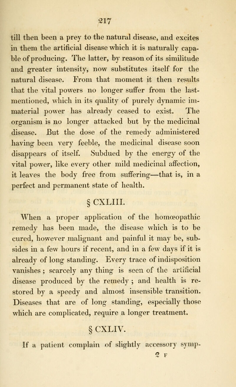 till then been a prey to the natural disease, and excites in them the artificial disease which it is naturally capa- ble of producing*. The latter, by reason of its similitude and greater intensity, now substitutes itself for the natural disease. From that moment it then results that the vital powers no longer suffer from the last- mentioned, which in its quality of purely dynamic im- material power has already ceased to exist. The organism is no longer attacked but by the medicinal disease. But the dose of the remedy administered having been very feeble, the medicinal disease soon disappears of itself. Subdued by the energy of the vital power, like every other mild medicinal affection, it leaves the body free from suffering—that is, in a perfect and permanent state of health. § CXLIII. When a proper application of the homoeopathic remedy has been made, the disease which is to be cured, however malignant and painful it may be, sub- sides in a few hours if recent, and in a few days if it is already of long standing. Every trace of indisposition vanishes ; scarcely any thing is seen of the artificial disease produced by the remedy ; and health is re- stored by a speedy and almost insensible transition. Diseases that are of long standing, especially those which are complicated, require a longer treatment. § CXLIV. If a patient coTiiplain of slightly accessory symp- ^ F