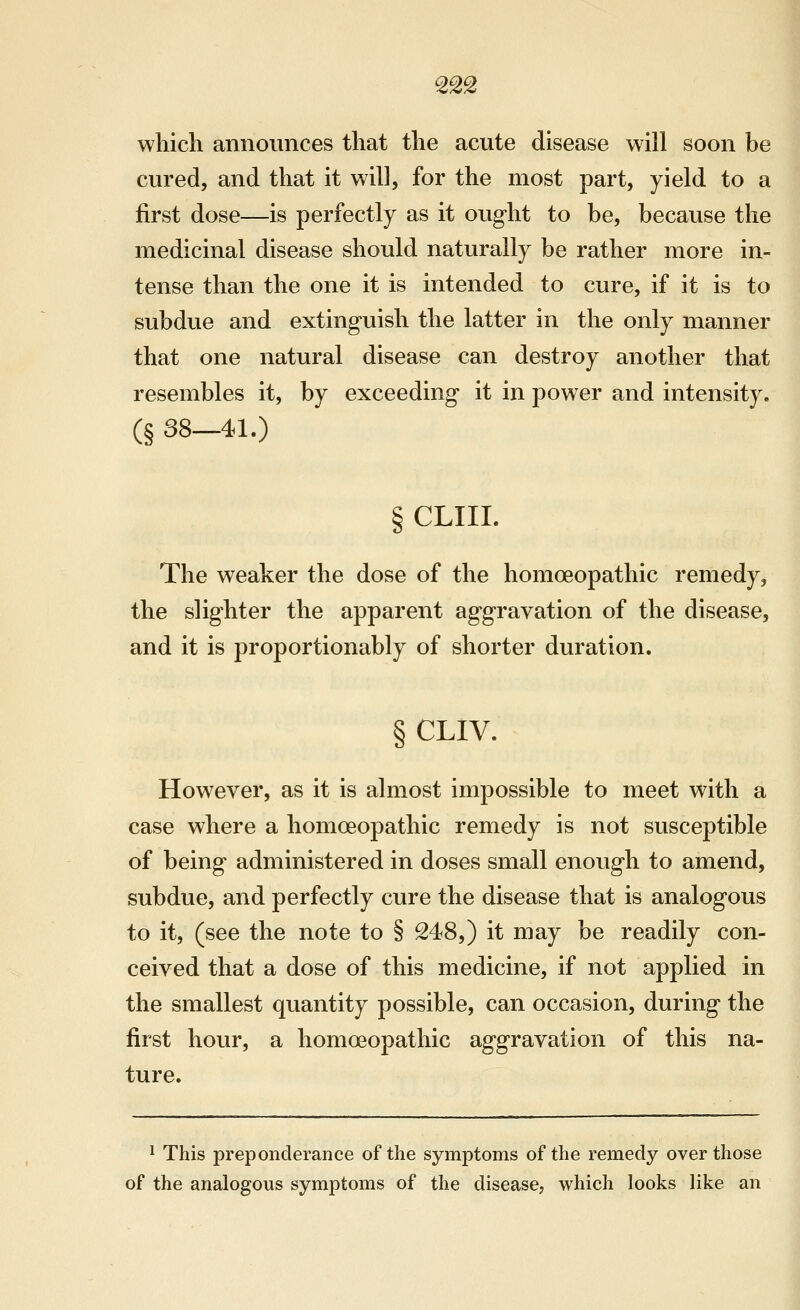 which announces that the acute disease will soon be cured, and that it will, for the most part, yield to a first dose—is perfectly as it ought to be, because the medicinal disease should naturally be rather more in- tense than the one it is intended to cure, if it is to subdue and extinguish the latter in the only manner that one natural disease can destroy another that resembles it, by exceeding it in power and intensity. (§ 38-41.) § CLIII. The weaker the dose of the homoeopathic remedy, the slighter the apparent aggravation of the disease, and it is proportionably of shorter duration. § CLIV. However, as it is almost impossible to meet with a case where a homoeopathic remedy is not susceptible of being administered in doses small enough to amend, subdue, and perfectly cure the disease that is analogous to it, (see the note to § 248,) it may be readily con- ceived that a dose of this medicine, if not applied in the smallest quantity possible, can occasion, during the first hour, a homoeopathic aggravation of this na- ture. ^ This preponderance of the symptoms of the remedy over those of the analogous symptoms of the disease, which looks like an