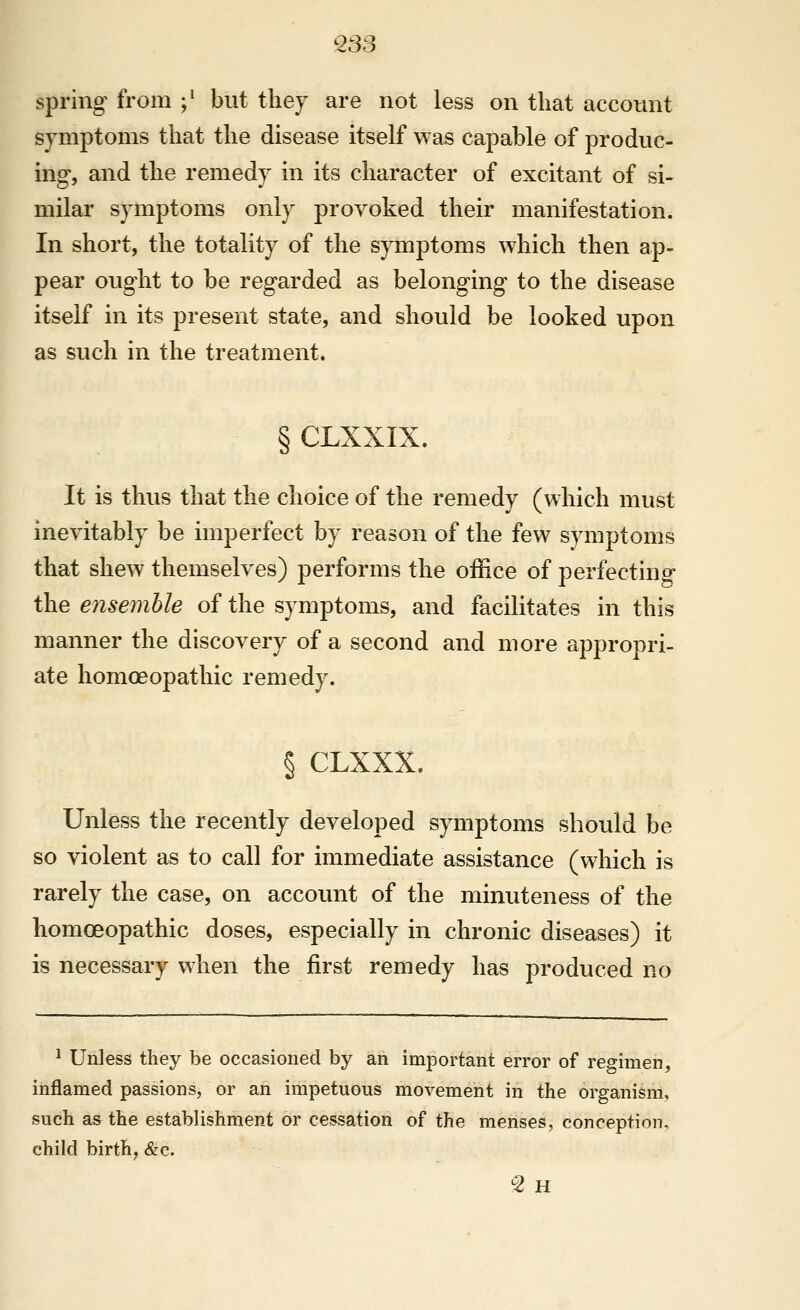 ^33 spring from ;' but they are not less on that account symptoms that the disease itself was capable of produc- ing, and the remedy in its character of excitant of si- milar symptoms only provoked their manifestation. In short, the totality of the symptoms which then ap- pear ought to be regarded as belonging to the disease itself in its present state, and should be looked upon as such in the treatment. §CLXXIX. It is thus that the choice of the remedy (which must inevitably be imperfect by reason of the few symptoms that shew themselves) performs the office of perfecting the ensemble of the symptoms, and facilitates in this manner the discovery of a second and more appropri- ate homoeopathic remedy. § CLXXX. Unless the recently developed symptoms should be so violent as to call for immediate assistance (which is rarely the case, on account of the minuteness of the homoeopathic doses, especially in chronic diseases) it is necessary when the first remedy has produced no ^ Unless they be occasioned by an important error of regimen, inflamed passions, or an impetuous movement in the organism, such as the establishment or cessation of the menses, conception, child birth, &c.